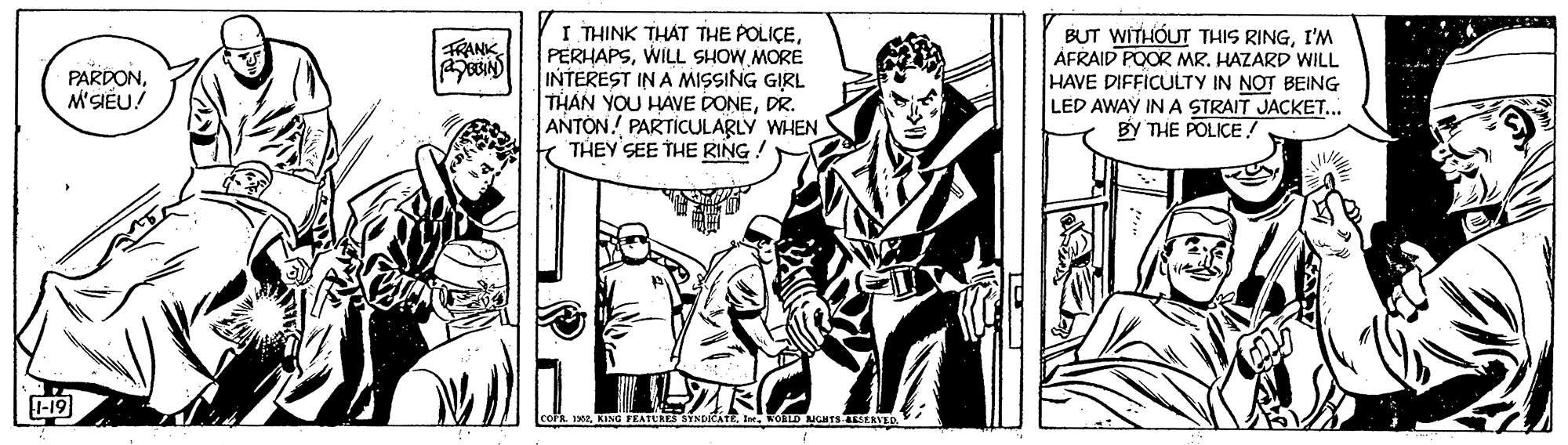 Illustration OCR: I THINK THAT THE POLICEWILL SHOW MORE INTEREST IN A MISSING GIRL THAN YOU HAVE DONEDR. ANTONPARTICULARLY WHEN THEY SEE THE RING ! BUT WITHOUT THIS RINGI'M AFRAID POOR MR. HAZARD WILL HAVE DIFFICULTY IN NOT BEING FRANK PARDONM'SIÊU! LED AWAY INA STRAIT JAÇKET... BY THE POLICE! 1-19 I THINK THAT THE POLICEWILL SHOW MORE INTEREST IN A MISSING GIRL THAN YOU HAVE DONEDR. ANTONPARTICULARLY WHEN THEY SEE THE RING ! BUT WITHOUT THIS RINGI'M AFRAID POOR MR. HAZARD WILL HAVE DIFFICULTY IN NOT BEING FRANK PARDONM'SIÊU! LED AWAY INA STRAIT JAÇKET... BY THE POLICE! 1-19