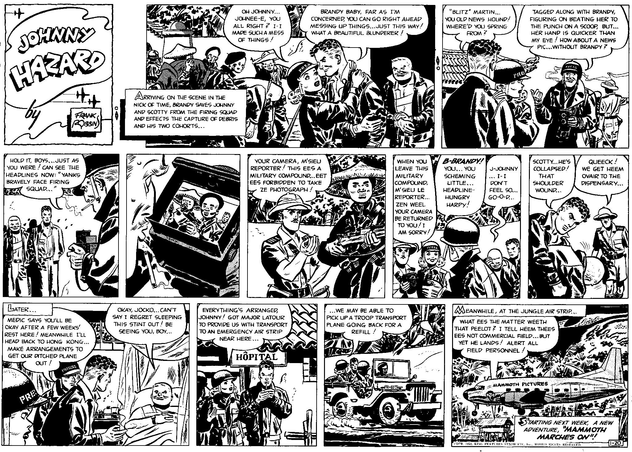 Parallel OCR: JOHNNY HAZARD AUD #it HOLD ITBOYS...JUST AS YOU WERE! CAN SEE THE HEADLINES NOW: "YANKS BRAVELY FACE FIRING "1 SQUAD... FRANK ROBBIN PRE LATER... MEDIC SAYS YOU'LL BE OKAY AFTER A FEW WEEKS' REST HERE! MEANWHILE I'LL HEAD BACK TO HONG KONG... MAKE ARRANGEMENTS TO GET OUR DITCHED PLANE OUT ! PRESS OH JOHNNY... JOHNEE-EYOU ALL RIGHT? I-I MADE SUCH A MESS OF THINGS! ARRIVING ON THE SCENE IN THE NICK OF TIMEBRANDY SAVES JOHNNY AND SCOTTY FROM THE FIRING SQUAD AND EFFECTS THE CAPTURE OF DEBRIS AND HIS TWO COHORTS... OKAYJOCKO...CAN'T SAY I REGRET SLEEPING THIS STINT OUT ! BE SEEING YOUBOY... BRANDY BABYFAR AS I'M CONCERNEDYOU CAN GO RIGHT AHEAD MESSING UP THINGS...JUST THIS WAY! WHAT A BEAUTIFUL BLUNDERER! EVERYTHING'S ARRANGEDJOHNNY! GOT MAJOR LATOUR TO PROVIDE US WITH TRANSPORT TO AN EMERGENCY AIR STRIP NEAR HERE... HOPITAL PRES YOUR CAMERAM'SIEU REPORTER! THIS EES A MILITARY COMPOUND... EET EES FORBIDDEN TO TAKE ZE PHOTOGRAPH! WHEN YOU LEAVE THIS MILITARY COMPOUNDM'SIEU LE REPORTER... ZEN WEEL YOUR CAMERA BE RETURNED TO YOU! I AM SORRY! WE MAY BE ABLE TO PICK UP A TROOP TRANSPORT PLANE GOING BACK FOR A REFILL! 1 200 Jaw M-172 "BLITZ" MARTIN... YOU OLD NEWS HOUND! WHERE'D YOU SPRING FROM? B-BRANDY! YOU... YOU SCHEMING LITTLE... HEADLINE- HUNGRY HARPY! PRE J-JOHNNY ... I-I DON'T FEEL SO... GO-O-D... TAGGED ALONG WITH BRANDYFIGURING ON BEATING HER TO THE PUNCH ON A SCOOPBUT... HER HAND IS QUICKER THAN MY EYE! HOW ABOUT A NEWS PIC...WITHOUT BRANDY ? PRESS SCOTTY...HE'S COLLAPSED! THAT SHOULDER WOUND... MEANWHILEAT THE JUNGLE AIR STRIP... WHAT EES THE MATTER WEETH THAT PEELOT? I TELL HEEM THEES EES NOT COMMERCIAL FIELD...BUT YET HE LANDS! ALERT ALL FIELD PERSONNEL! MAMMOTH PICTURES QUEECK! WE GET HEEM OVAIR TO THE DISPENSARY... Mlu PO ALESS STARTING NEXT WEEKA NEW ADVENTURE"MAMMOTH MARCHES ON!!! GRU COPR. 1952KING FEATURES SYNDICATE. Ine.. WORLD RICHTS RESERVED. 1-20 JOHNNY HAZARD AUD #it HOLD ITBOYS ... JUST AS YOU WERE ! CAN SEE THE HEADLINES NOW : " YANKS BRAVELY FACE FIRING " 1 SQUAD ... FRANK ROBBIN PRE LATER ... MEDIC SAYS YOU'LL BE OKAY AFTER A FEW WEEKS ' REST HERE ! MEANWHILE I'LL HEAD BACK TO HONG KONG ... MAKE ARRANGEMENTS TO GET OUR DITCHED PLANE OUT ! PRESS OH JOHNNY ... JOHNEE - EYOU ALL RIGHT ? I - I MADE SUCH A MESS OF THINGS ! ARRIVING ON THE SCENE IN THE NICK OF TIMEBRANDY SAVES JOHNNY AND SCOTTY FROM THE FIRING SQUAD AND EFFECTS THE CAPTURE OF DEBRIS AND HIS TWO COHORTS ... OKAYJOCKO ... CAN'T SAY I REGRET SLEEPING THIS STINT OUT ! BE SEEING YOUBOY ... BRANDY BABYFAR AS I'M CONCERNEDYOU CAN GO RIGHT AHEAD MESSING UP THINGS ... JUST THIS WAY ! WHAT A BEAUTIFUL BLUNDERER ! EVERYTHING'S ARRANGEDJOHNNY ! GOT MAJOR LATOUR TO PROVIDE US WITH TRANSPORT TO AN EMERGENCY AIR STRIP NEAR HERE ... HOPITAL PRES YOUR CAMERAM'SIEU REPORTER ! THIS EES A MILITARY COMPOUND ... EET EES FORBIDDEN TO TAKE ZE PHOTOGRAPH ! WHEN YOU LEAVE THIS MILITARY COMPOUNDM'SIEU LE REPORTER ... ZEN WEEL YOUR CAMERA BE RETURNED TO YOU ! I AM SORRY ! WE MAY BE ABLE TO PICK UP A TROOP TRANSPORT PLANE GOING BACK FOR A REFILL ! 1 200 Jaw M - 172 " BLITZ " MARTIN ... YOU OLD NEWS HOUND ! WHERE'D YOU SPRING FROM ? B - BRANDY ! YOU ... YOU SCHEMING LITTLE ... HEADLINE HUNGRY HARPY ! PRE J - JOHNNY ... I - I DON'T FEEL SO ... GO - O - D ... TAGGED ALONG WITH BRANDYFIGURING ON BEATING HER TO THE PUNCH ON A SCOOPBUT ... HER HAND IS QUICKER THAN MY EYE ! HOW ABOUT A NEWS PIC ... WITHOUT BRANDY ? PRESS SCOTTY ... HE'S COLLAPSED ! THAT SHOULDER WOUND ... MEANWHILEAT THE JUNGLE AIR STRIP ... WHAT EES THE MATTER WEETH THAT PEELOT ? I TELL HEEM THEES EES NOT COMMERCIAL FIELD ... BUT YET HE LANDS ! ALERT ALL FIELD PERSONNEL ! MAMMOTH PICTURES QUEECK ! WE GET HEEM OVAIR TO THE DISPENSARY ... Mlu PO ALESS STARTING NEXT WEEKA NEW ADVENTURE" MAMMOTH MARCHES ON !!! GRU COPR . 1952KING FEATURES SYNDICATE . Ine .. WORLD RICHTS RESERVED . 1-20
