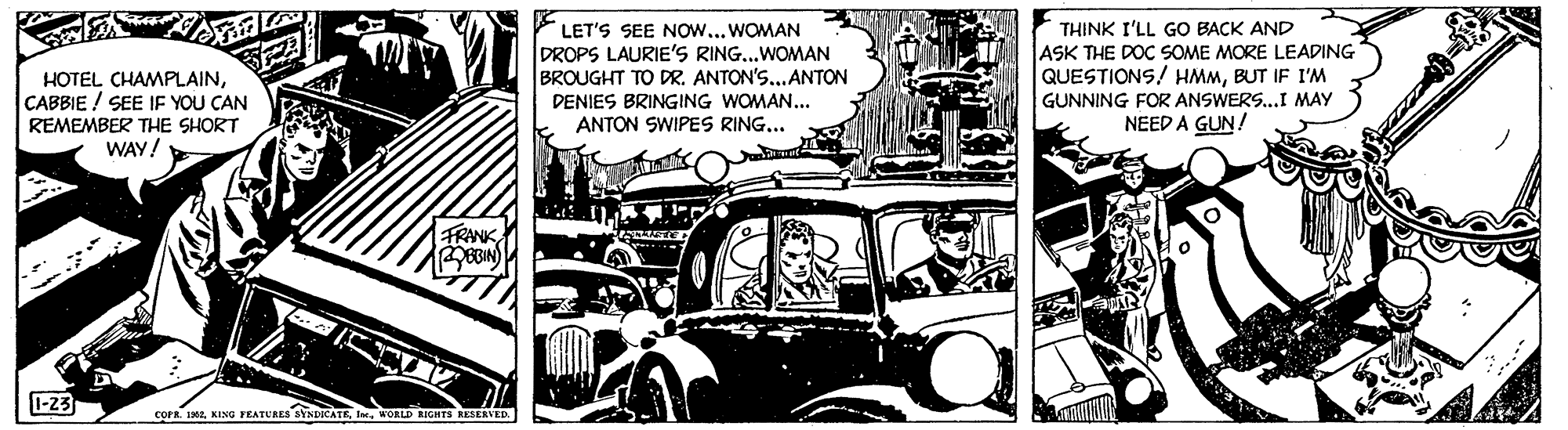 Art OCR: HOTEL CHAMPLAINCABBIE ! SEE IF YOU CAN REMEMBER THE SHORT WAY! LET'S SEE Now...WOMAN DROPS LAURIE'S RING..WOMAN BROUGHT TO DR. ANTON'S... ANTON THINK I'LL GO BACK AND ASK THE DOC SOME MORE LEADING QUESTIONS! HMMBUT IF I'M GUNNING FOR ANSWERS..I MAY NEED A GUN! DENIES BRINGING WOMAN... ANTON SWIPES RING... FRANKBIN 1-23 coFR. 102WORLD BIGHTS SESENVED. HOTEL CHAMPLAINCABBIE ! SEE IF YOU CAN REMEMBER THE SHORT WAY! LET'S SEE Now...WOMAN DROPS LAURIE'S RING..WOMAN BROUGHT TO DR. ANTON'S... ANTON THINK I'LL GO BACK AND ASK THE DOC SOME MORE LEADING QUESTIONS! HMMBUT IF I'M GUNNING FOR ANSWERS..I MAY NEED A GUN! DENIES BRINGING WOMAN... ANTON SWIPES RING... FRANKBIN 1-23 coFR. 102KING FEATURES SYNDICATEWORLD BIGHTS SESENVED.