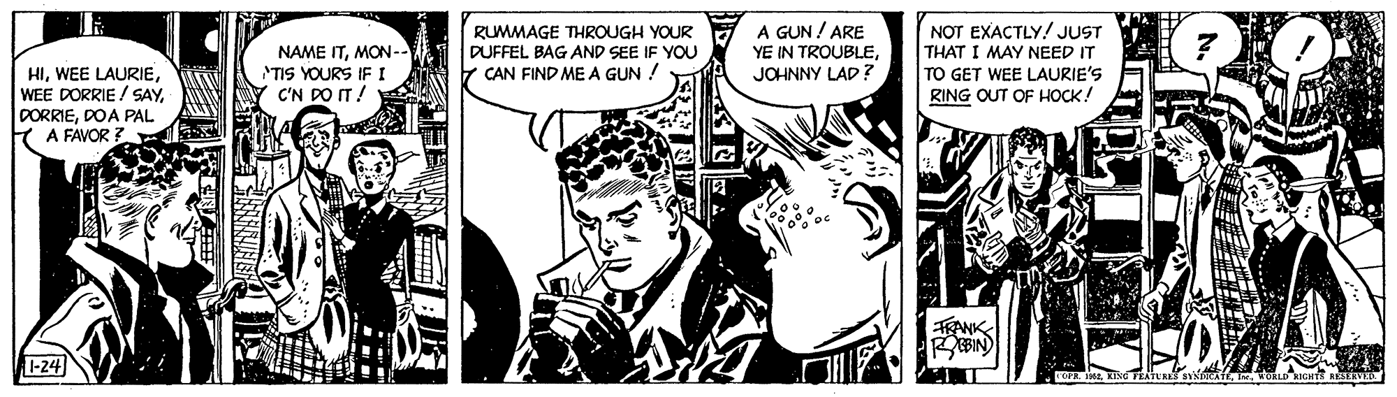Art OCR: NAME ITMON-- TIS YOURS IFI C'N PO IT ! RUMMAGE THROUGH YOUR DUFFEL BAG AND SEE IF YOU CAN FIND ME A GUN ! A GUN ! ARE YE IN TROUBLEJOHNNY LAD? NOT EXACTLY! JUST THAT I MAY NEED IT TO GET WEE LAURIE'S RING OUT OF HOCK! HIDOA PAL A FAVOR FRANK EBIN) -24 ZATURES caTEIn. ORLD KIGHTT RESERV NAME ITMON-- TIS YOURS IFI C'N PO IT ! RUMMAGE THROUGH YOUR DUFFEL BAG AND SEE IF YOU CAN FIND ME A GUN ! A GUN ! ARE YE IN TROUBLEJOHNNY LAD? NOT EXACTLY! JUST THAT I MAY NEED IT TO GET WEE LAURIE'S RING OUT OF HOCK! HIWEE LAURIEWEE DORRIE / SAYDOA PAL A FAVOR FRANK EBIN) -24 ZATURES caTEIn. ORLD KIGHTT RESERV