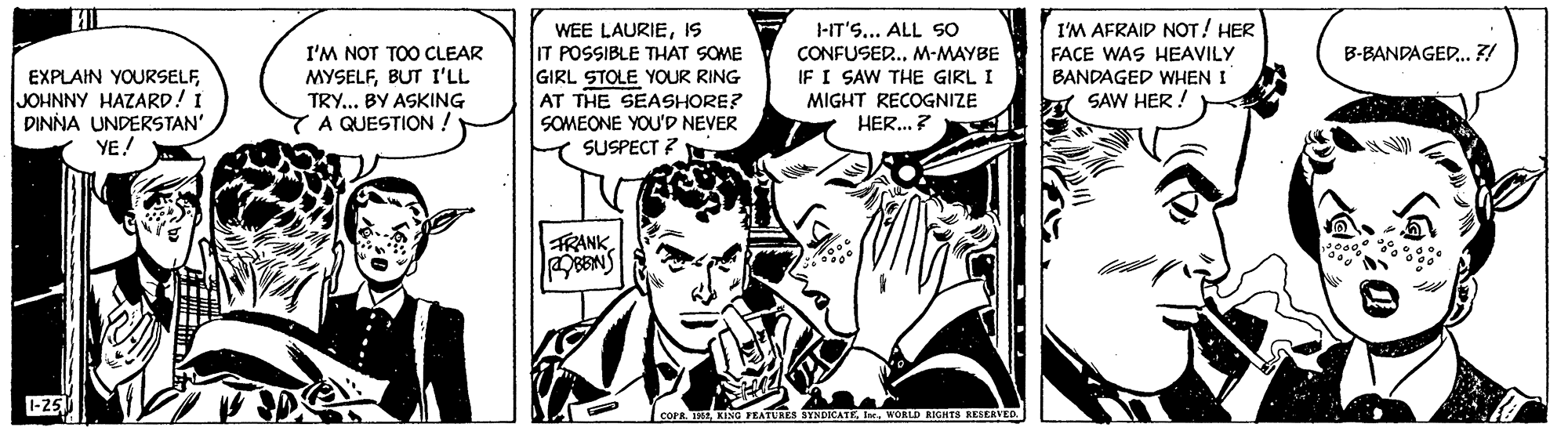 Parallel OCR: WEE LAURIEIS IT POSSIBLE THAT SOME GIRL STOLE YOUR RING AT THE SEASHORE? SOMEONE YOU'D NEVER SUSPECT ? I'M AFRAIP NOT! HER FACE WAS HEAVILY BANDAGED WHEN I 1 SAW HER. J-IT'S... ALL SO I'M NOT TOO CLEAR MYSELFBUT I'LL TRY... BY ASKING A QUESTION ! B-BANDAGED. 7! EXPLAIN YOURSELFJOHNNY HAZARD! I DINNA UNDERSTAN' YE! CONFUSER.M-MAYBE IF I SAW THE GIRL I MIGHT RECOGNIZE HER...? FRANK-25 COPR. 1WORLD RIGHTS RESEAVED. WEE LAURIEIS IT POSSIBLE THAT SOME GIRL STOLE YOUR RING AT THE SEASHORE? SOMEONE YOU'D NEVER SUSPECT ? I'M AFRAIP NOT! HER FACE WAS HEAVILY BANDAGED WHEN I 1 SAW HER. J-IT'S... ALL SO I'M NOT TOO CLEAR MYSELFBUT I'LL TRY... BY ASKING A QUESTION ! B-BANDAGED. 7! EXPLAIN YOURSELFJOHNNY HAZARD! I DINNA UNDERSTAN' YE! CONFUSER.M-MAYBE IF I SAW THE GIRL I MIGHT RECOGNIZE HER...? FRANK-25 COPR. 1KLNG FEATURES SYNDICATEWORLD RIGHTS RESEAVED.