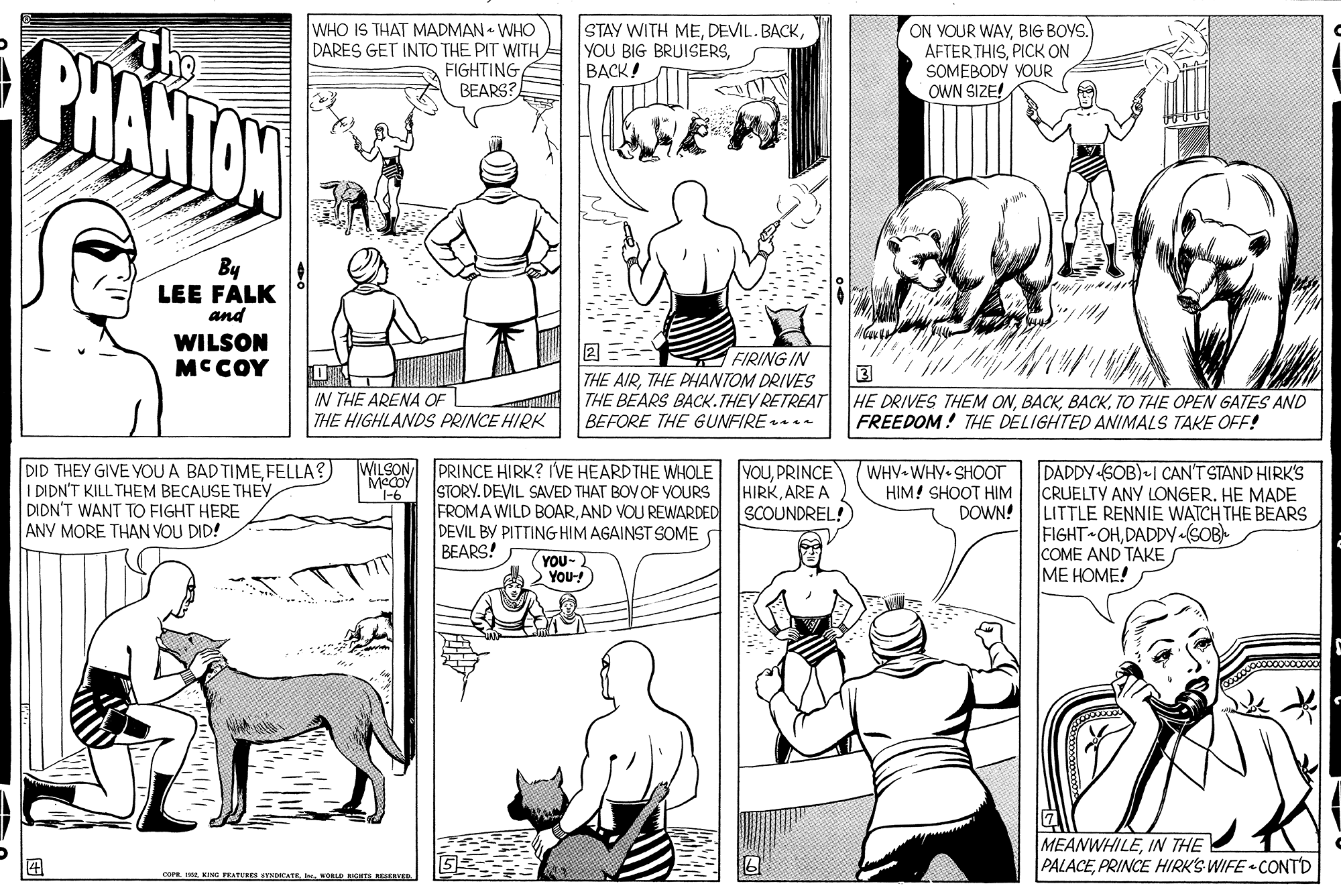Human body OCR: PHANTOW The WHO IS THAT MADMAN • WHO DARES GET INTO THE PIT WITHFIGHTING BEARS? STAY WITH MEBACK! ON VOUR WAYBIG BOYS. AFTER THISPICK ON SOMEBODY YOUR OWN SIZE! By LEE FALK and WILSON MCCOY ??= THE AIRTHE PHANTOM DRIVES THE BEARS BACK.THEY RETREAT BEFORE THE GUNFIRE FIRING IN IN THE ARENA OF THE HIGHLANDS PRINCE HIRK HE DRIVES THEM ONTO THE OPEN GATES AND FREEDOM! THE DELIGHTED ANIMALS TAKE OFF! DID THEY GIVE YOU A BAD TIMEFELLA?) I DIDN'T KILL THEM BECAUSE THEY DIDN'T WANT TO FIGHT HERE ANY MORE THAN VOU DID! WILSON McCOY 1-6 PRINCE HIRK? IVE HEARD THE WHOLE STORY. DEVIL SAVED THAT BOVOF VOURS FROMA WILD BOARAND VOU REWARDED DEVIL BY PITTING HIM AGAINST SOME BEARS! YOUPRINCE HIRKARE A SCOUNDREL! WHV WHY SHOOT HIM! SHOOT HIM DOWN! DADDY SOB) I CAN'T STAND HIRK'S CRUELTY ANY LONGER. HE MADE LITTLE RENNIE WATCH THE BEARS FIGHT OHDADDY«(SOB) COME AND TAKE ME HOME! YOU- You! MEANWHILEIN THE PALACEPRINCE HIRK'S WIFE CONTD cor ING PEATURES INDCATE L SERVED PHANTOW The WHO IS THAT MADMAN • WHO DARES GET INTO THE PIT WITHFIGHTING BEARS? STAY WITH MEDEVIL. BACKYOU BIG BRUISERSBACK! ON VOUR WAYBIG BOYS. AFTER THISPICK ON SOMEBODY YOUR OWN SIZE! By LEE FALK and WILSON MCCOY ? ? = THE AIRTHE PHANTOM DRIVES THE BEARS BACK.THEY RETREAT BEFORE THE GUNFIRE FIRING IN IN THE ARENA OF THE HIGHLANDS PRINCE HIRK HE DRIVES THEM ONTO THE OPEN GATES AND FREEDOM! THE DELIGHTED ANIMALS TAKE OFF! DID THEY GIVE YOU A BAD TIMEFELLA?) I DIDN'T KILL THEM BECAUSE THEY DIDN'T WANT TO FIGHT HERE ANY MORE THAN VOU DID! WILSON McCOY 1-6 PRINCE HIRK? IVE HEARD THE WHOLE STORY. DEVIL SAVED THAT BOVOF VOURS FROMA WILD BOARAND VOU REWARDED DEVIL BY PITTING HIM AGAINST SOME BEARS! YOUPRINCE HIRKARE A SCOUNDREL! WHV WHY SHOOT HIM! SHOOT HIM DOWN! DADDY SOB) I CAN'T STAND HIRK'S CRUELTY ANY LONGER. HE MADE LITTLE RENNIE WATCH THE BEARS FIGHT OHDADDY«(SOB) COME AND TAKE ME HOME! YOU- You! MEANWHILEIN THE PALACEPRINCE HIRK'S WIFE CONTD cor ING PEATURES INDCATE L SERVED