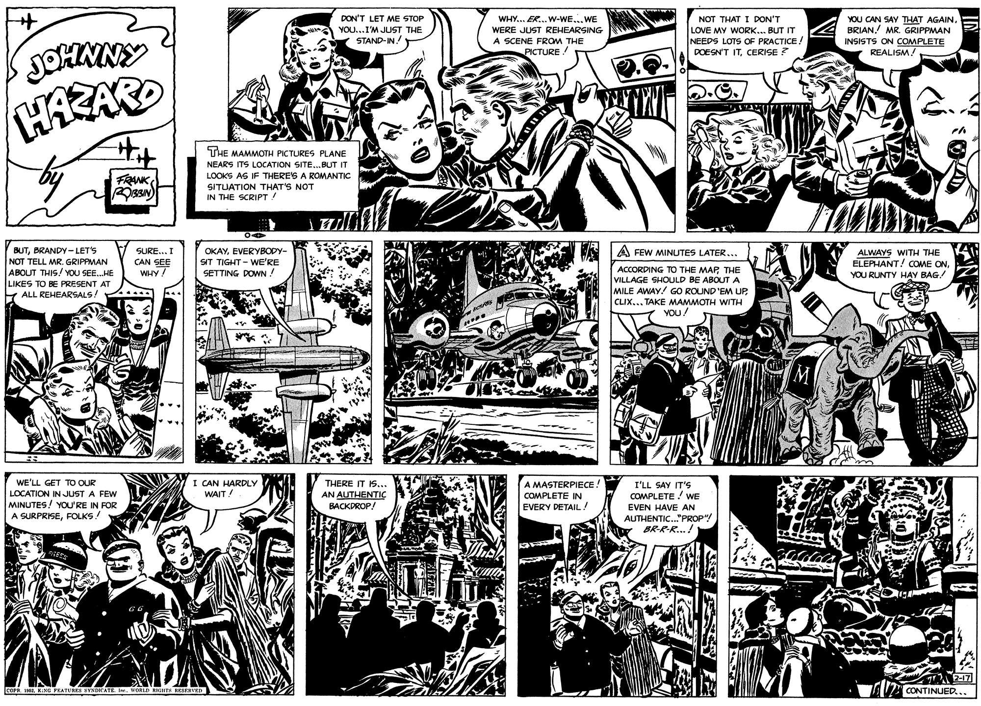 Parallel OCR: DON'T LET ME STOP WHY... ER. W-WE...WE WERE JUST REHEARSING A SCENE FROM THE PICTURE! NOT THAT I DON'T LOVE MY WORK... BUT IT NEEDS LOTS OF PRACTICE! DOESN'T ITCERISE ? YOU CAN SAY THAT AGAIN BRIAN. MR GRIPPMAN INSISTS ON COMPLETE REALISM! YOU...I'M JUST THE JOHNNY HAZAR STAND-IN! THE MAMMOTH PICTURES PLANE NEARS ITS LOCATION SITE.BUT IT FRANK LOOKS AS IF THERE'S A ROMANTIC SITUATION THAT'S NOT IN THE SCRIPT! BUTBRANDY-LET'S NOT TELL MR. GRIPPMAN ABOUT THIS! YOU SEE.HE LIKES TO BE PRESENT AT ALL REHEARSALS! SURE... I A FEW MINUTES LATER... CAN SEE WHY/ OKAYEVERYBODY- SIT TIGHT- WE'RE SETTING DOWN ! ALWAYS WITH THE ELEPHANT! COME ONACCORDING TO THE MAP THE VILLAGE SHOULD BE ABOUT A MILE AWAY/ GO ROUND 'EM UPCLIX... TAKE MAMMOTH WITH YOU! YOU RUNTY H?Y BAG! M I CAN HARDLY WAIT! WE'LL GET TO OUR LOCATION IN JUST A FEW MINUTES! YOU'RE IN FOR A SURPRISEFOLKS! THERE IT IS.. AN AUTHENTIÇ BACKDROP A MASTERPIECE! I'LL SAY IT'S COMPLETE! WE COMPLETE IN EVERY DETAIL ! EVEN HAVE AN AUTHENTIC."PROP"/ BR-R-R...! 2-17 AU CONTINUED... lcoPE IM KING FKATURES KYNDICATE Ier. WoL.D RIGHTK SESEEVED DON'T LET ME STOP WHY... ER. W-WE...WE WERE JUST REHEARSING A SCENE FROM THE PICTURE! NOT THAT I DON'T LOVE MY WORK... BUT IT NEEDS LOTS OF PRACTICE! DOESN'T ITCERISE ? YOU CAN SAY THAT AGAIN BRIAN. MR GRIPPMAN INSISTS ON COMPLETE REALISM! YOU...I'M JUST THE JOHNNY HAZAR STAND-IN! THE MAMMOTH PICTURES PLANE NEARS ITS LOCATION SITE.BUT IT FRANK LOOKS AS IF THERE'S A ROMANTIC SITUATION THAT'S NOT IN THE SCRIPT! BUTBRANDY-LET'S NOT TELL MR. GRIPPMAN ABOUT THIS! YOU SEE.HE LIKES TO BE PRESENT AT ALL REHEARSALS! SURE... I A FEW MINUTES LATER... CAN SEE WHY/ OKAYEVERYBODY- SIT TIGHT- WE'RE SETTING DOWN ! ALWAYS WITH THE ELEPHANT! COME ONACCORDING TO THE MAP THE VILLAGE SHOULD BE ABOUT A MILE AWAY/ GO ROUND 'EM UPCLIX... TAKE MAMMOTH WITH YOU! YOU RUNTY H?Y BAG! M I CAN HARDLY WAIT! WE'LL GET TO OUR LOCATION IN JUST A FEW MINUTES! YOU'RE IN FOR A SURPRISEFOLKS! THERE IT IS.. AN AUTHENTIÇ BACKDROP A MASTERPIECE! I'LL SAY IT'S COMPLETE! WE COMPLETE IN EVERY DETAIL ! EVEN HAVE AN AUTHENTIC."PROP"/ BR-R-R...! 2-17 AU CONTINUED... lcoPE IM KING FKATURES KYNDICATE Ier. WoL.D RIGHTK SESEEVED