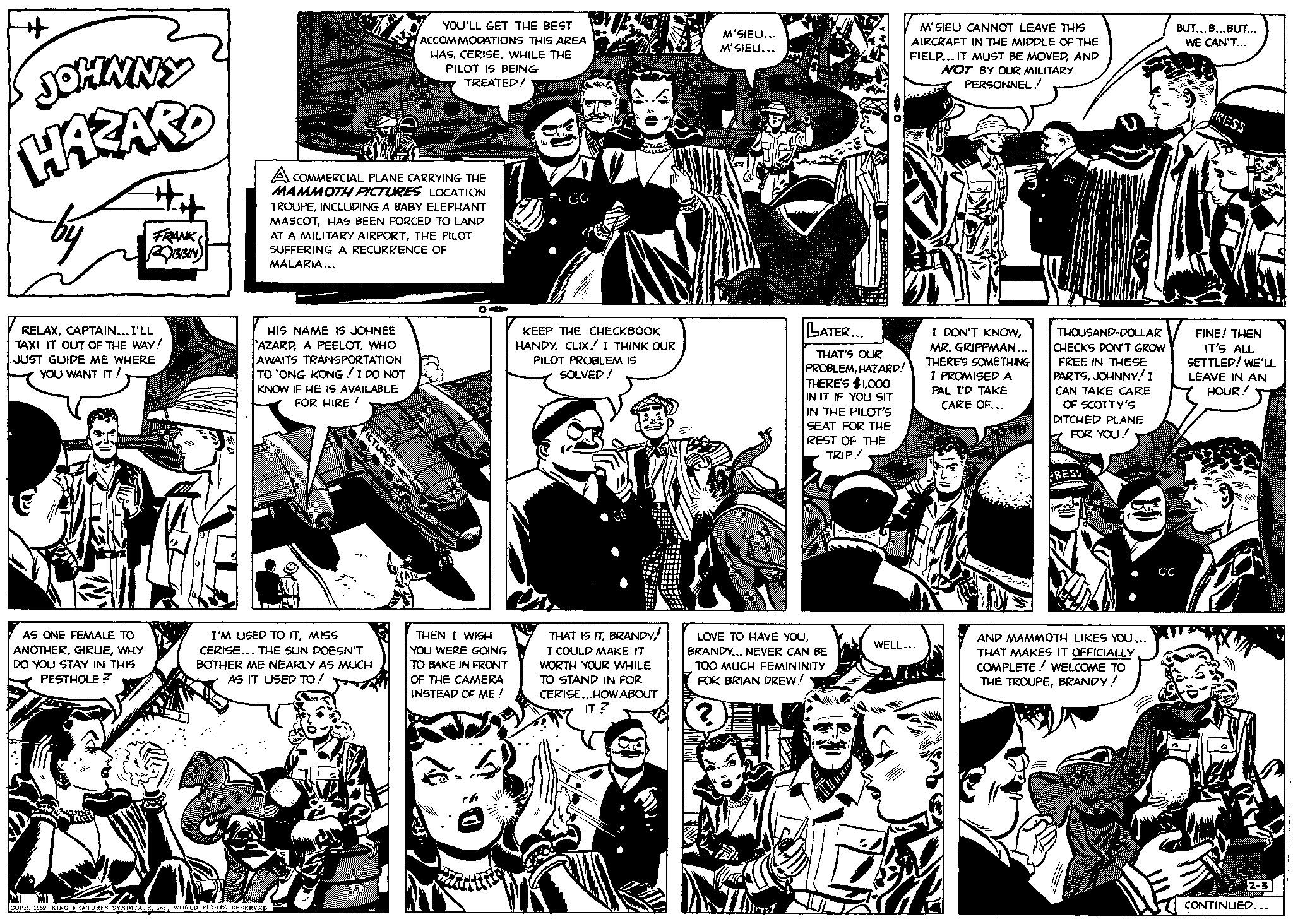 Art OCR: + JOHNNY HAZARD by #it AS ONE FEMALE TO ANOTHERWHY DO YOU STAY IN THIS PESTHOLE? FRANK ROBBIN RELAXCAPTAIN... I'LL TAXI IT OUT OF THE WAY! JUST GUIDE ME WHERE YOU WANT IT! A COMMERCIAL PLANE CARRYING THE MAMMOTH PICTURES LOCATION TROUPEINCLUDING A BABY ELEPHANT MASCOTHAS BEEN FORCED TO LAND AT A MILITARY AIRPORTTHE PILOT SUFFERING A RECURRENCE OF MALARIA... HIS NAME IS JOHNEE AZARDWHO AWAITS TRANSPORTATION TO 'ONG KONG ! I DO NOT KNOW IF HE IS AVAILABLE FOR HIRE ! PICTURES I'M USED TO ITMISS CERISE... THE SUN DOESN'T BOTHER ME NEARLY AS MUCH AS IT USED TO! COPR. 1952WORLD RIGHTS RESERVED. YOU'LL GET THE BEST ACCOMMODATIONS THIS AREA HASWHILE THE PILOT IS BEING TREATED! OA THEN I WISH YOU WERE GOING TO BAKE IN FRONT OF THE CAMERA INSTEAD OF ME! KEEP THE CHECKBOOK HANDYCLIX. I THINK OUR PILOT PROBLEM IS SOLVED! THAT IS ITI COULD MAKE IT WORTH YOUR WHILE TO STAND IN FOR CERISE...HOW ABOUT IT ? M'SIÊU.. M’SIEU... LATER... mc1 THAT'S OUR PROBLEMHAZARD! THERE'S $1000 IN IT IF YOU SIT IN THE PILOT'S SEAT FOR THE REST OF THE TRIP! LOVE TO HAVE YOUBRANDY... NEVER CAN BE TOO MUCH FEMININITY FOR BRIAN DREW! ? M'SIEU CANNOT LEAVE THIS AIRCRAFT IN THE MIDDLE OF THE FIELD... IT MUST BE MOVEDAND NOT BY OUR MILITARY PERSONNEL/ WELL... Takétal I DON'T KNOWMR. GRIPPMAN... THERE'S SOMETHING I PROMISED A PAL I'D TAKE CARE OF... THOUSAND-DOLLAR CHECKS DON'T GROW FREE IN THESE PARTSJOHNNY! I CAN TAKE CARE OF SCOTTY'S DITCHED PLANE FOR YOU!! AND MAMMOTH LIKES YOU... THAT MAKES IT OFFICIALLY COMPLETE WELCOME TO THE TROUPEBRANDY! CG BUT... B... BUT... WE CAN'T... PRESS FINE! THEN IT'S ALL SETTLED! WE'LL LEAVE IN AN HOUR!! 2-3 CONTINUED... + JOHNNY HAZARD by #it AS ONE FEMALE TO ANOTHERWHY DO YOU STAY IN THIS PESTHOLE ? FRANK ROBBIN RELAXCAPTAIN ... I'LL TAXI IT OUT OF THE WAY ! JUST GUIDE ME WHERE YOU WANT IT ! A COMMERCIAL PLANE CARRYING THE MAMMOTH PICTURES LOCATION TROUPEINCLUDING A BABY ELEPHANT MASCOTHAS BEEN FORCED TO LAND AT A MILITARY AIRPORTTHE PILOT SUFFERING A RECURRENCE OF MALARIA ... HIS NAME IS JOHNEE AZARDA PEELOTWHO AWAITS TRANSPORTATION TO ' ONG KONG ! I DO NOT KNOW IF HE IS AVAILABLE FOR HIRE ! PICTURES I'M USED TO ITMISS CERISE ... THE SUN DOESN'T BOTHER ME NEARLY AS MUCH AS IT USED TO ! COPR . 1952KING FEATURES SYNDICATEWORLD RIGHTS RESERVED . YOU'LL GET THE BEST ACCOMMODATIONS THIS AREA HASWHILE THE PILOT IS BEING TREATED ! OA THEN I WISH YOU WERE GOING TO BAKE IN FRONT OF THE CAMERA INSTEAD OF ME ! KEEP THE CHECKBOOK HANDYCLIX . I THINK OUR PILOT PROBLEM IS SOLVED ! THAT IS ITI COULD MAKE IT WORTH YOUR WHILE TO STAND IN FOR CERISE ... HOW ABOUT IT ? M'SIÊU .. M’SIEU ... LATER ... mc1 THAT'S OUR PROBLEMHAZARD ! THERE'S $ 1000 IN IT IF YOU SIT IN THE PILOT'S SEAT FOR THE REST OF THE TRIP ! LOVE TO HAVE YOUBRANDY ... NEVER CAN BE TOO MUCH FEMININITY FOR BRIAN DREW ! ? M'SIEU CANNOT LEAVE THIS AIRCRAFT IN THE MIDDLE OF THE FIELD ... IT MUST BE MOVEDAND NOT BY OUR MILITARY PERSONNEL / WELL ... Takétal I DON'T KNOWMR . GRIPPMAN ... THERE'S SOMETHING I PROMISED A PAL I'D TAKE CARE OF ... THOUSAND - DOLLAR CHECKS DON'T GROW FREE IN THESE PARTSJOHNNY ! I CAN TAKE CARE OF SCOTTY'S DITCHED PLANE FOR YOU !! AND MAMMOTH LIKES YOU ... THAT MAKES IT OFFICIALLY COMPLETE WELCOME TO THE TROUPEBRANDY ! CG BUT ... B ... BUT ... WE CAN'T ... PRESS FINE ! THEN IT'S ALL SETTLED ! WE'LL LEAVE IN AN HOUR !! 2-3 CONTINUED ...
