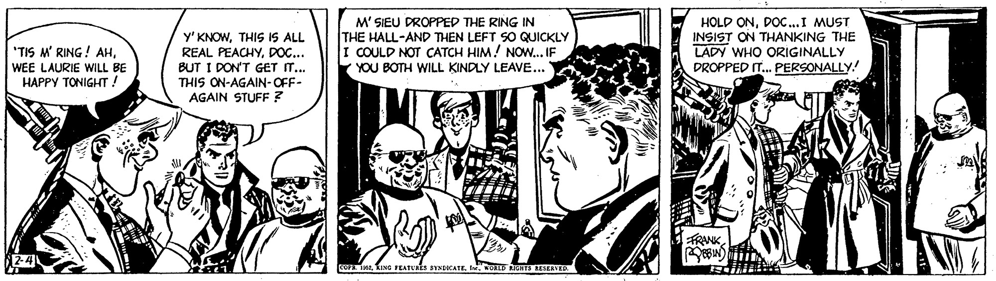 Interaction OCR: y' KNOWTHIS IS ALL REAL PEACHYDOC... BUT I DON'T GET IT.. THIS ON-AGAIN-OFF- AGAIN STUFF ? M' SIEU DROPPED THE RING IN THE HALL-AND THEN LEFT SO QUICKLY I COULD NOT CATCH HIM! NOW..IF YOU BOTH WILL KINDLY LEAVE... HOLD ONDOC...I MUST INSIST ON THANKING THE LADY WHO ORIGINALLY DROPPED I. PERSONALLY. "TIS M' RING ! AHWEE LAURIE WILL BE HAPPY TONIGHT! TRANKWORLE RIGHTS ESERVED. y' KNOWTHIS IS ALL REAL PEACHYDOC... BUT I DON'T GET IT.. THIS ON-AGAIN-OFF- AGAIN STUFF ? M' SIEU DROPPED THE RING IN THE HALL-AND THEN LEFT SO QUICKLY I COULD NOT CATCH HIM! NOW..IF YOU BOTH WILL KINDLY LEAVE... HOLD ONDOC...I MUST INSIST ON THANKING THE LADY WHO ORIGINALLY DROPPED I. PERSONALLY. "TIS M' RING ! AHWEE LAURIE WILL BE HAPPY TONIGHT! TRANKKING FEATURES SYNDICATEWORLE RIGHTS ESERVED.