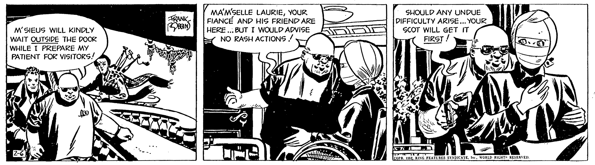 Fiction OCR: MA'M'SELLE LAURIEYOUR FIANCÉ AND HIS FRIEND ARE HERE ... BUT I WOULD ADVISE Y NO RASH ACTIONS! SHOULD ANY UNDUE DIFFICULTY ARISE... YOUR SCOT WILL GET IT FIRST! FRANK M'SIEUS WILL KINDLY WAIT OUTSIDE THE DOOR WHILE I PREPARE MY PATIENT FOR VISITORS! 2-6 1eWORLD RIGHTH RESERVED. MA'M'SELLE LAURIEYOUR FIANCÉ AND HIS FRIEND ARE HERE ... BUT I WOULD ADVISE Y NO RASH ACTIONS! SHOULD ANY UNDUE DIFFICULTY ARISE... YOUR SCOT WILL GET IT FIRST! FRANK M'SIEUS WILL KINDLY WAIT OUTSIDE THE DOOR WHILE I PREPARE MY PATIENT FOR VISITORS! 2-6 1eKING FEATURES SYNDICATEWORLD RIGHTH RESERVED.