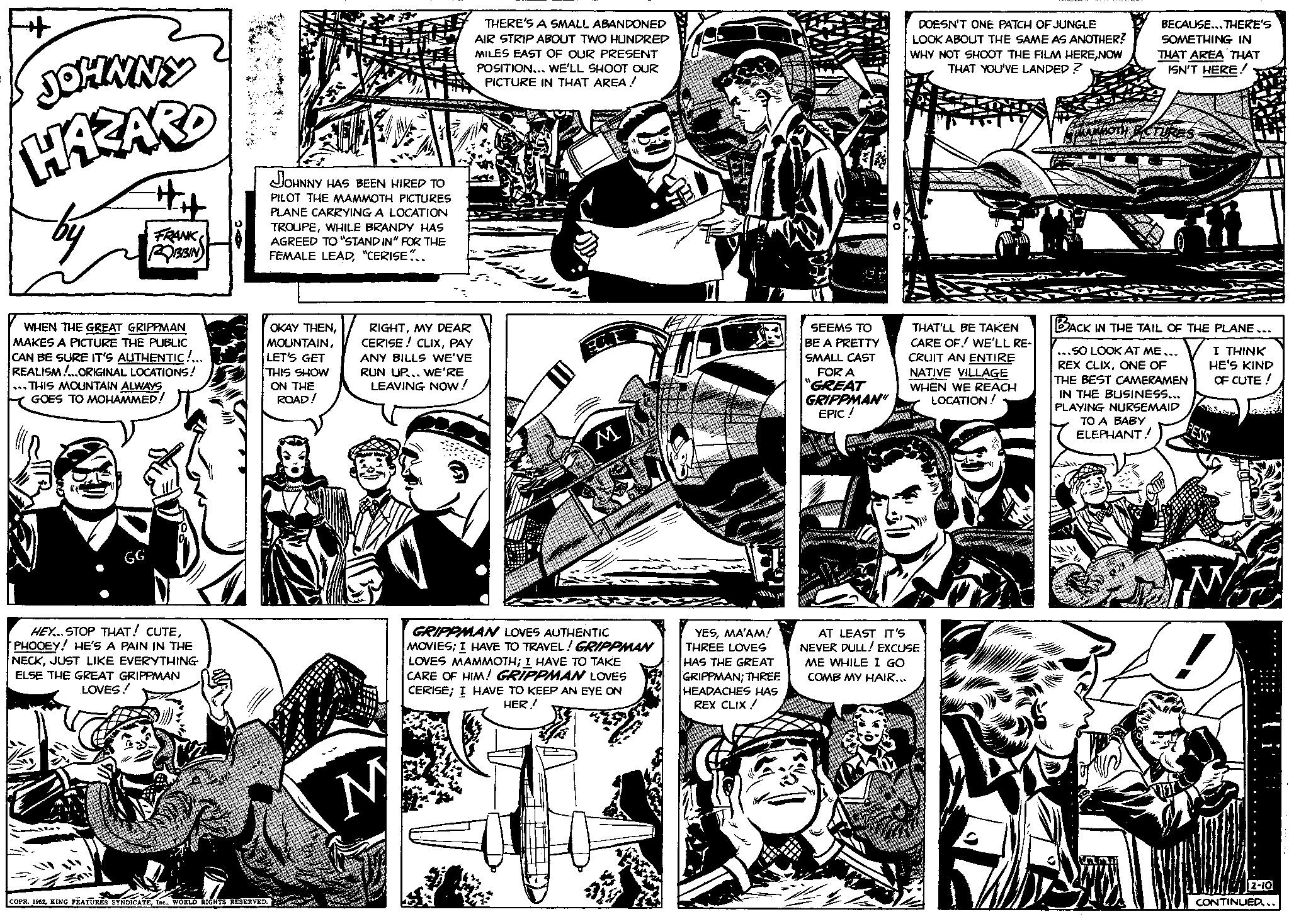 Parallel OCR: JOHNNY HAZARD by #H FRANK ROBBIN WHEN THE GREAT GRIPPMAN MAKES A PICTURE THE PUBLIC CAN BE SURE IT'S AUTHENTIC!... REALISM!...ORIGINAL LOCATIONS! *** THIS MOUNTAIN ALWAYS GOES TO MOHAMMED! HEY... STOP THAT! CUTEPHOOEY! HE'S A PAIN IN THE NECKJUST LIKE EVERYTHING ELSE THE GREAT GRIPPMAN LOVES! JOHNNY HAS BEEN HIRED TO PILOT THE MAMMOTH PICTURES PLANE CARRYING A LOCATION TROUPEWHILE BRANDY HAS AGREED TO "STAND IN" FOR THE FEMALE LEAD"CERISE... OKAY THENLET'S GET THIS SHOW ON THE ROAD! COPR. 1952WORLD RIGHTS RESERVED. RIGHTMY DEAR CERISE! CLIXPAY ANY BILLS WE'VE RUN UP... WE'RE LEAVING NOW! M THERE'S A SMALL ABANDONED AIR STRIP ABOUT TWO HUNDRED MILES EAST OF OUR PRESENT POSITION... WE'LL SHOOT OUR PICTURE IN THAT AREA ! M GRIPPMAN LOVES AUTHENTIC MOVIES; I HAVE TO TRAVEL! GRIPPMAN LOVES MAMMOTH; I HAVE TO TAKE CARE OF HIM! GRIPPMAN LOVES CERISE; I HAVE TO KEEP AN EYE ON HER! YESMA'AM! THREE LOVES HAS THE GREAT GRIPPMAN; THREE HEADACHES HAS REX CLIX! H SEEMS TO BE A PRETTY SMALL CAST FOR A "GREAT GRIPPMAN" EPIC! DOESN'T ONE PATCH OF JUNGLE LOOK ABOUT THE SAME AS ANOTHER? WHY NOT SHOOT THE FILM HERENOW THAT YOU'VE LANDED? THAT'LL BE TAKEN CARE OF! WE'LL RE- CRUIT AN ENTIRE NATIVE VILLAGE WHEN WE REACH LOCATION! AT LEAST IT'S NEVER DULL! EXCUSE ME WHILE I GO COMB MY HAIR... BECAUSE...THERE'S SOMETHING IN THAT AREA THAT ISN'T HERE! MAMMOTH ECTURES BACK IN THE TAIL OF THE PLANE... I THINK HE'S KIND OF CUTE! ...SO LOOK AT ME... REX CLIXONE OF THE BEST CAMERAMEN IN THE BUSINESS... PLAYING NURSEMAID TO A BABY ELEPHANT! Var FESS ...... 2-10 CONTINUED... JOHNNY HAZARD by #H FRANK ROBBIN WHEN THE GREAT GRIPPMAN MAKES A PICTURE THE PUBLIC CAN BE SURE IT'S AUTHENTIC ! ... REALISM ! ... ORIGINAL LOCATIONS ! *** THIS MOUNTAIN ALWAYS GOES TO MOHAMMED ! HEY ... STOP THAT ! CUTEPHOOEY ! HE'S A PAIN IN THE NECKJUST LIKE EVERYTHING ELSE THE GREAT GRIPPMAN LOVES ! JOHNNY HAS BEEN HIRED TO PILOT THE MAMMOTH PICTURES PLANE CARRYING A LOCATION TROUPEWHILE BRANDY HAS AGREED TO " STAND IN " FOR THE FEMALE LEAD" CERISE ... OKAY THENLET'S GET THIS SHOW ON THE ROAD ! COPR . 1952KING FEATURES SYNDICATEWORLD RIGHTS RESERVED . RIGHTMY DEAR CERISE ! CLIXPAY ANY BILLS WE'VE RUN UP ... WE'RE LEAVING NOW ! M THERE'S A SMALL ABANDONED AIR STRIP ABOUT TWO HUNDRED MILES EAST OF OUR PRESENT POSITION ... WE'LL SHOOT OUR PICTURE IN THAT AREA ! M GRIPPMAN LOVES AUTHENTIC MOVIES ; I HAVE TO TRAVEL ! GRIPPMAN LOVES MAMMOTH ; I HAVE TO TAKE CARE OF HIM ! GRIPPMAN LOVES CERISE ; I HAVE TO KEEP AN EYE ON HER ! YESMA'AM ! THREE LOVES HAS THE GREAT GRIPPMAN ; THREE HEADACHES HAS REX CLIX ! H SEEMS TO BE A PRETTY SMALL CAST FOR A " GREAT GRIPPMAN " EPIC ! DOESN'T ONE PATCH OF JUNGLE LOOK ABOUT THE SAME AS ANOTHER ? WHY NOT SHOOT THE FILM HERENOW THAT YOU'VE LANDED ? THAT'LL BE TAKEN CARE OF ! WE'LL RE CRUIT AN ENTIRE NATIVE VILLAGE WHEN WE REACH LOCATION ! AT LEAST IT'S NEVER DULL ! EXCUSE ME WHILE I GO COMB MY HAIR ... BECAUSE ... THERE'S SOMETHING IN THAT AREA THAT ISN'T HERE ! MAMMOTH ECTURES BACK IN THE TAIL OF THE PLANE ... I THINK HE'S KIND OF CUTE ! ... SO LOOK AT ME ... REX CLIXONE OF THE BEST CAMERAMEN IN THE BUSINESS ... PLAYING NURSEMAID TO A BABY ELEPHANT ! Var FESS ...... 2-10 CONTINUED ...