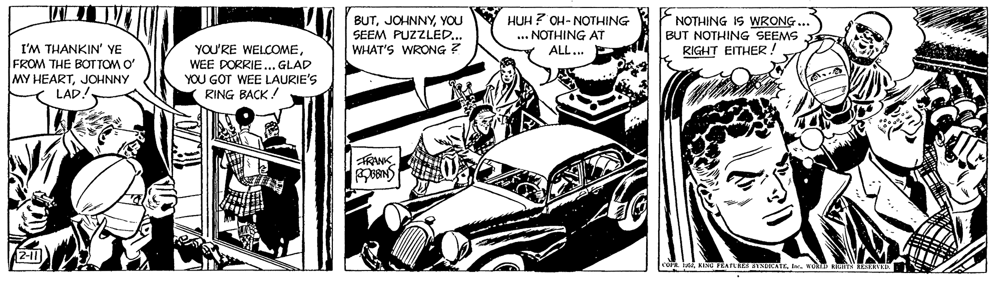 Line OCR: HUH ? OH- NOTHING BUTYOU SEEM PUZZLED.. WHAT'S WRONG ? ... NOTHING AT ALL... NOTHING IS WRONG BUT NOTHING SEEMS RIGHT EITHER! I'M THANKIN' YE FROM THE BOT TOM O' MY HEARTJOHNNY LAD! YOU'RE WELCOMEWEE DORRIE... GLAD YOU GOT WEE LAURIE'S RING BACK! TRANK. 2-11 RESERVE HUH ? OH- NOTHING BUTYOU SEEM PUZZLED.. WHAT'S WRONG ? ... NOTHING AT ALL... NOTHING IS WRONG BUT NOTHING SEEMS RIGHT EITHER! I'M THANKIN' YE FROM THE BOT TOM O' MY HEARTJOHNNY LAD! YOU'RE WELCOMEWEE DORRIE... GLAD YOU GOT WEE LAURIE'S RING BACK! TRANK. 2-11 RESERVE