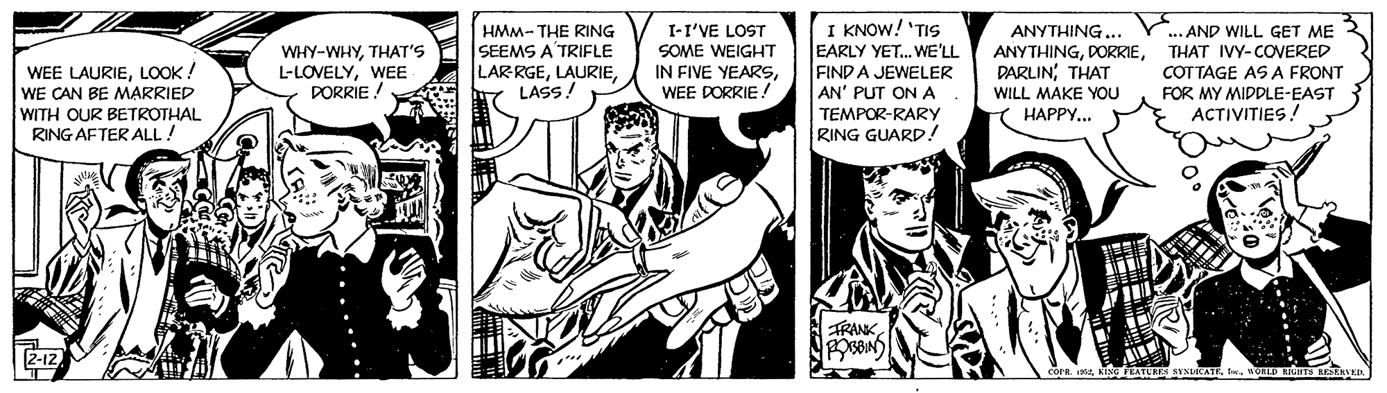 Style OCR: HMM- THE RING SEEMS A'TRIFLE LARRGELASS! I-I'VE LOST SOME WEIGHT IN FIVE YEARSWEE DORRIE ! I KNOW! 'TIS EARLY YET. WE'LL FIND A JEWELER AN' PUT ONA ANYTHING... ANYTHINGTHAT IVY-COVERED DARLINTHAT WILL MAKE YOU Y HAPPY... AND WILL GET ME WHY-WHYTHAT'S L-LOVELYWEE PORRIE ! WEE LAURIELOOK ! WE CAN BE MARRIED WITH OUR BETROTHAL RING AFTER ALL! COTTAGE ASA FRONT FOR MY MIDDLE-EAST ACTIVITIES! TEMPOR-RARY RING GUARD! TRANK2-12 corR A KING FEATUR ........ HMM- THE RING SEEMS A'TRIFLE LARRGELASS! I-I'VE LOST SOME WEIGHT IN FIVE YEARSWEE DORRIE ! I KNOW! 'TIS EARLY YET. WE'LL FIND A JEWELER AN' PUT ONA ANYTHING... ANYTHINGTHAT IVY-COVERED DARLINTHAT WILL MAKE YOU Y HAPPY... AND WILL GET ME WHY-WHYTHAT'S L-LOVELYWEE PORRIE ! WEE LAURIELOOK ! WE CAN BE MARRIED WITH OUR BETROTHAL RING AFTER ALL! COTTAGE ASA FRONT FOR MY MIDDLE-EAST ACTIVITIES! TEMPOR-RARY RING GUARD! TRANK2-12 corR A KING FEATUR ........