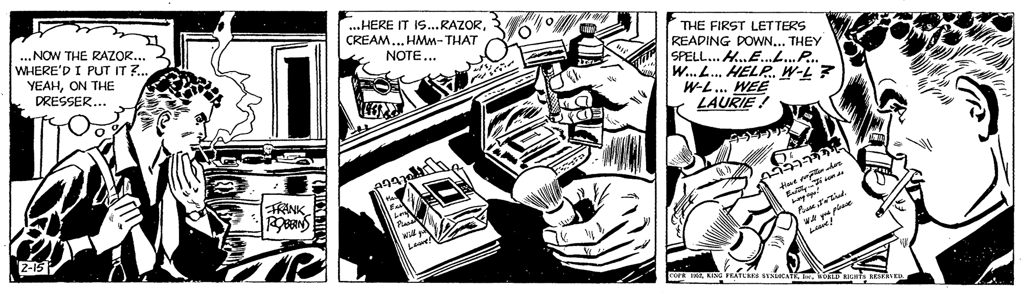 Drawing OCR: „NOW THE RAZOR... WHERE'D I PUT IT ?.. YEAHON THE DRESSER... ...HERE IT IS...RAZORCREAM... HMM- THAT NOTE... THE FIRST LETTERS READING DOWN... THEY SPELL... H.E...P. W... L... HELP. W-L? W-L... WEE LAURIE! FRANK i sen de Will Lewe WA y piae 2-15 cOPR IKEWOKLD RIGHTs KESERVED „NOW THE RAZOR... WHERE'D I PUT IT ?.. YEAHON THE DRESSER... ...HERE IT IS...RAZORCREAM... HMM- THAT NOTE... THE FIRST LETTERS READING DOWN... THEY SPELL... H.E...P. W... L... HELP. W-L? W-L... WEE LAURIE! FRANK i sen de Will Lewe WA y piae 2-15 cOPR IKEKING FEATUBES SYSLCATKWOKLD RIGHTs KESERVED
