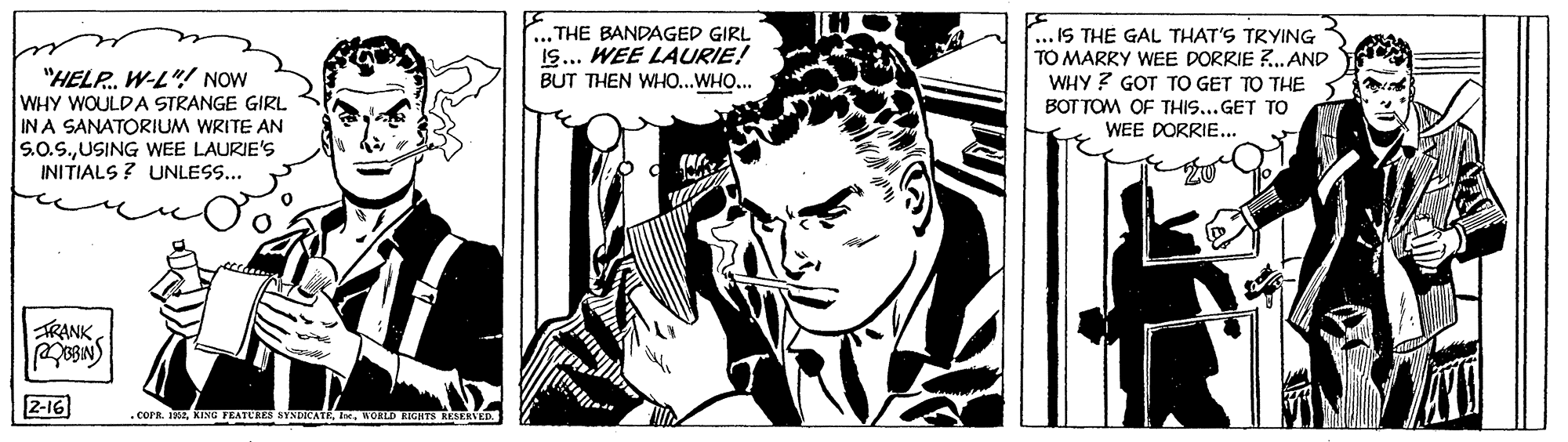 Monochrome OCR: "HELP. W-L"! NOW WHY WOULD A STRANGE GIRL IN A SANATORIUM WRITE AN S.0.S.USING WEE LAURIE'S INITIALS ? UNLESS... ... THE BANDAGED GIRL IS... WEE LAURIE! BUT THEN WHO...WHO... .IS THE GAL THAT'S TRYING TO MARRY WEE DORRIE ?.AND WHY ? GOT TO GET TO THE BOT TOM OF THIS...GET TO WEE DORRIE... TRANK 2-16) . COPR. I2WOHLD EIGHTS RESERVED "HELP. W-L"! NOW WHY WOULD A STRANGE GIRL IN A SANATORIUM WRITE AN S.0.S.USING WEE LAURIE'S INITIALS ? UNLESS... ... THE BANDAGED GIRL IS... WEE LAURIE! BUT THEN WHO...WHO... .IS THE GAL THAT'S TRYING TO MARRY WEE DORRIE ?.AND WHY ? GOT TO GET TO THE BOT TOM OF THIS...GET TO WEE DORRIE... TRANK 2-16) . COPR. I2KING FRATERES SYNDICATE xWOHLD EIGHTS RESERVED