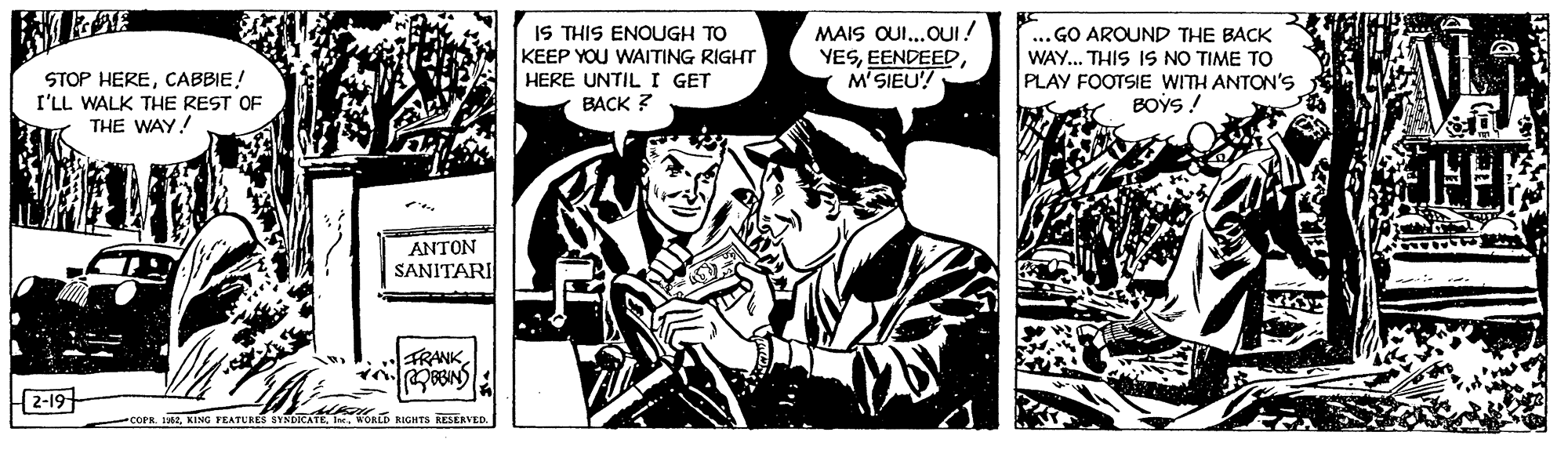 Illustration OCR: IS THIS ENOUGH TO KEEP YOU WAITING RIGHT HERE UNTIL I GET MAIS OUI.OUI ! YESM'SIEU! .. GO AROUND THE BACK WAY... THIS IS NO TIME TO PLAY FOOTSIE WITH ANTON'S BOYS ! STOP HERECABBIE! I'LL WALK THE REST OF THE WAY! BACK ? ANTON SANITARI FRANK 2-19 COFR HE. WORLD KIGHTS RESERVED. IS THIS ENOUGH TO KEEP YOU WAITING RIGHT HERE UNTIL I GET MAIS OUI.OUI ! YESM'SIEU! .. GO AROUND THE BACK WAY... THIS IS NO TIME TO PLAY FOOTSIE WITH ANTON'S BOYS ! STOP HERECABBIE! I'LL WALK THE REST OF THE WAY! BACK ? ANTON SANITARI FRANK 2-19 COFR HEKING FEATURES SYNDICATE. WORLD KIGHTS RESERVED.