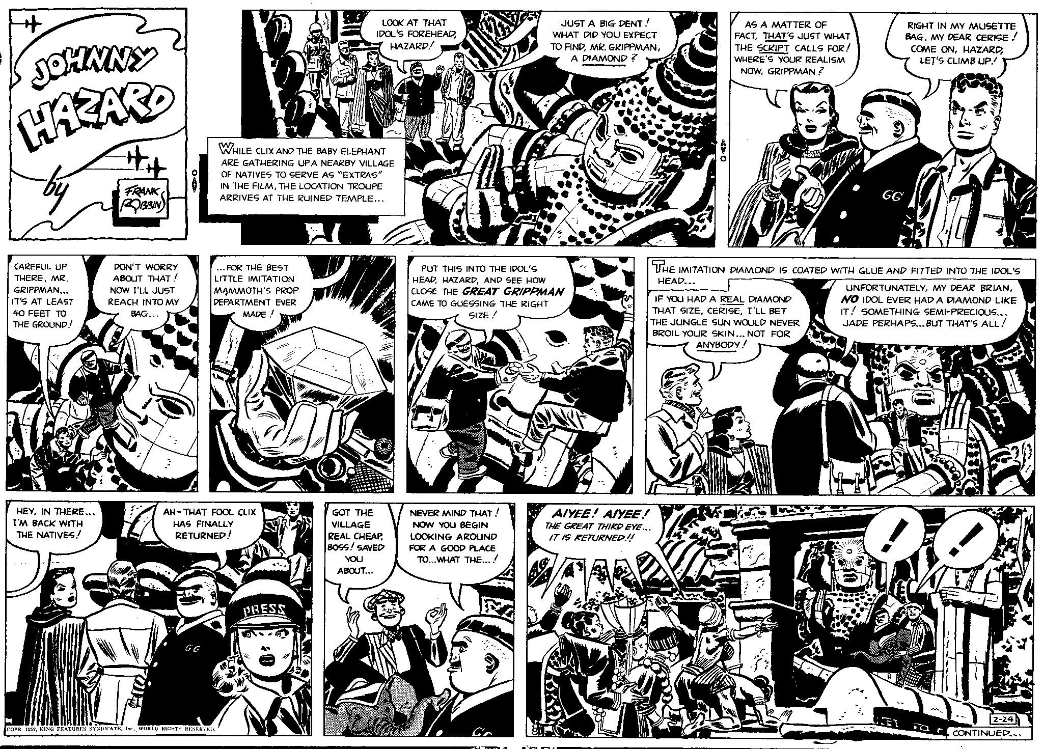 Line OCR: JOHNNY HAZARD by CAREFUL UP THEREMR. GRIPPMAN... IT'S AT LEAST 40 FEET TO THE GROUND! HEYIN THERE... I'M BACK WITH THE NATIVES! FRANK ROBBIN DON'T WORRY ABOUT THAT! NOW I'LL JUST REACH INTO MY BAG... ON GG ... FOR THE BEST LITTLE IMITATION MAMMOTH'S PROP DEPARTMENT EVER MADE! AH-THAT FOOL CLIX HAS FINALLY RETURNED! WHILE CLIX AND THE BABY ELEPHANT ARE GATHERING UPA NEARBY VILLAGE OF NATIVES TO SERVE AS "EXTRAS" IN THE FILMTHE LOCATION TROUPE ARRIVES AT THE RUINED TEMPLE... COPR. 1952WORLD RIGHTS RESERVED. LOOK AT THAT IDOL'S FOREHEADHAZARD! PRESS GOT THE VILLAGE REAL CHEAPBOSS! SAVED YOU ABOUT... PUT THIS INTO THE IDOL'S HEADAND SEE HOW CLOSE THE GREAT GRIPPMAN CAME TO GUESSING THE RIGHT SIZE ! NEVER MIND THAT! NOW YOU BEGIN LOOKING AROUND FOR A GOOD PLACE TO...WHAT THE....! JUST A BIG DENT! WHAT DID YOU EXPECT TO FINDA DIAMOND ? Fe AIYEE! AIYEE! THE GREAT THIRD EYE... IT IS RETURNED!! AS A MATTER OF FACTTHAT'S JUST WHAT THE SCRIPT CALLS FOR! WHERE'S YOUR REALISM NOWGRIPPMAN ? IF YOU HAD A REAL DIAMOND THAT SIZEI'LL BET THE JUNGLE SUN WOULD NEVER BROIL YOUR SKIN... NOT FOR ANYBODY! RIGHT IN MY MUSETTE BAGMY DEAR CERISE ! COME ONLET'S CLIMB UP! GG THE IMITATION DIAMOND IS COATED WITH GLUE AND FITTED INTO THE IDOL'S HEAD... UNFORTUNATELYNO IDOL EVER HAD A DIAMOND LIKE IT! SOMETHING SEMI-PRECIOUS... JADE PERHAPS... BUT THAT'S ALL! 2-24 CONTINUED... JOHNNY HAZARD by CAREFUL UP THEREMR . GRIPPMAN ... IT'S AT LEAST 40 FEET TO THE GROUND ! HEYIN THERE ... I'M BACK WITH THE NATIVES ! FRANK ROBBIN DON'T WORRY ABOUT THAT ! NOW I'LL JUST REACH INTO MY BAG ... ON GG ... FOR THE BEST LITTLE IMITATION MAMMOTH'S PROP DEPARTMENT EVER MADE ! AH - THAT FOOL CLIX HAS FINALLY RETURNED ! WHILE CLIX AND THE BABY ELEPHANT ARE GATHERING UPA NEARBY VILLAGE OF NATIVES TO SERVE AS " EXTRAS " IN THE FILMTHE LOCATION TROUPE ARRIVES AT THE RUINED TEMPLE ... COPR . 1952KING FEATURES SYNDICATEWORLD RIGHTS RESERVED . LOOK AT THAT IDOL'S FOREHEADHAZARD ! PRESS GOT THE VILLAGE REAL CHEAPBOSS ! SAVED YOU ABOUT ... PUT THIS INTO THE IDOL'S HEADAND SEE HOW CLOSE THE GREAT GRIPPMAN CAME TO GUESSING THE RIGHT SIZE ! NEVER MIND THAT ! NOW YOU BEGIN LOOKING AROUND FOR A GOOD PLACE TO ... WHAT THE .... ! JUST A BIG DENT ! WHAT DID YOU EXPECT TO FINDMR . GRIPPMANA DIAMOND ? Fe AIYEE ! AIYEE ! THE GREAT THIRD EYE ... IT IS RETURNED !! AS A MATTER OF FACTTHAT'S JUST WHAT THE SCRIPT CALLS FOR ! WHERE'S YOUR REALISM NOWGRIPPMAN ? IF YOU HAD A REAL DIAMOND THAT SIZEI'LL BET THE JUNGLE SUN WOULD NEVER BROIL YOUR SKIN ... NOT FOR ANYBODY ! RIGHT IN MY MUSETTE BAGMY DEAR CERISE ! COME ONLET'S CLIMB UP ! GG THE IMITATION DIAMOND IS COATED WITH GLUE AND FITTED INTO THE IDOL'S HEAD ... UNFORTUNATELYMY DEAR BRIANNO IDOL EVER HAD A DIAMOND LIKE IT ! SOMETHING SEMI - PRECIOUS ... JADE PERHAPS ... BUT THAT'S ALL ! 2-24 CONTINUED ...