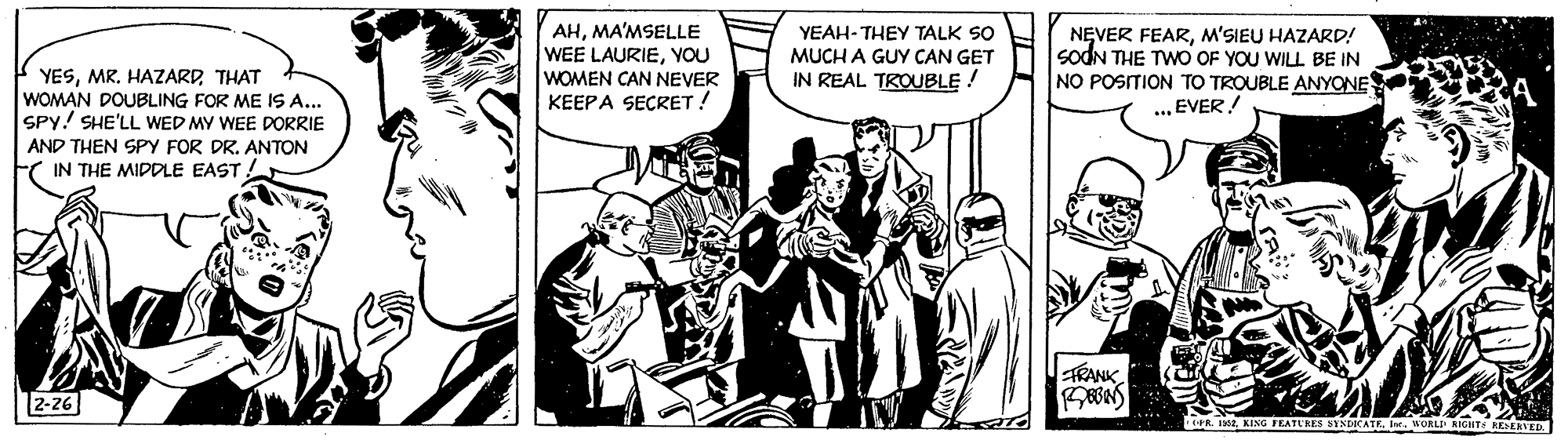 Fictional character OCR: YESTHAT WOMAN DOUBLING FOR ME IS A... SPY! SHE'LL WED MY WEE DORRIE AND THEN SPY FOR DR. ANTON AHMA'MSELLE WEE LAURIEYOU WOMEN CAN NEVER KEEPA SECRET ! YEAH- THEY TALK SO MUCH A GUY CAN GET IN REAL TROUBLE ! NEVER FEARM'SIEU HAZARD! sodN THE TWO OF YOU WILL BE IN NO POSITION TO TROUBLE ANYONE EVER! A IN THE MIDDLE EAST ! TRANK 2-26 e IKING EATERES SINCATE. I. ORLI AIGHTS RESERVE YESMR. HAZARDTHAT WOMAN DOUBLING FOR ME IS A... SPY! SHE'LL WED MY WEE DORRIE AND THEN SPY FOR DR. ANTON AHMA'MSELLE WEE LAURIEYOU WOMEN CAN NEVER KEEPA SECRET ! YEAH- THEY TALK SO MUCH A GUY CAN GET IN REAL TROUBLE ! NEVER FEARM'SIEU HAZARD! sodN THE TWO OF YOU WILL BE IN NO POSITION TO TROUBLE ANYONE EVER! A IN THE MIDDLE EAST ! TRANK 2-26 e IKING EATERES SINCATE. I. ORLI AIGHTS RESERVE
