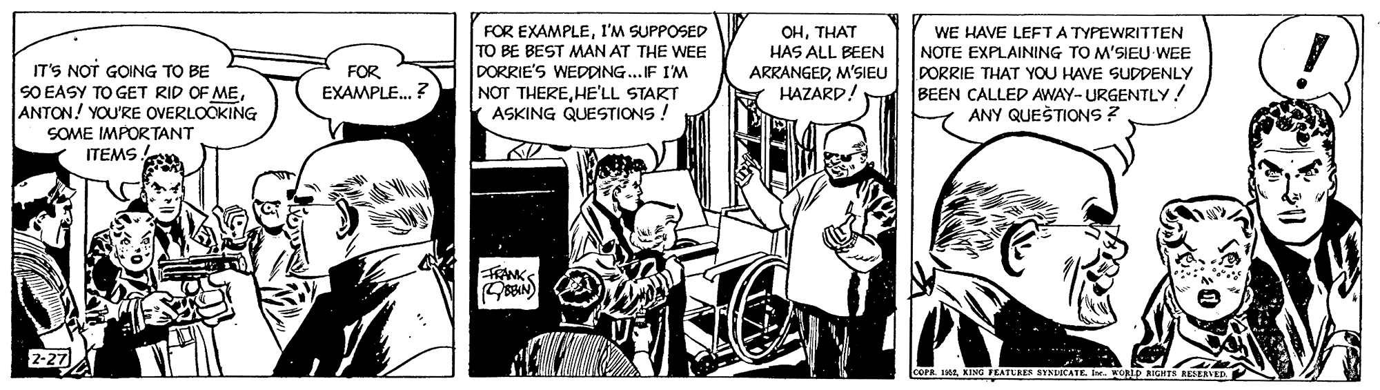 Illustration OCR: IT'S NOT GOING TO BE SO EASY TO GET RID OF MEANTON! YOU'RE OVERLOOKING FOR EXAMPLEI'M SUPPOSED TO BE BEST MAN AT THE WEE DORRIE'S WEDDING..IF I'M NOT THEREHE'LL START ASKING QUESTIONS ! OHTHAT HAS ALL BEEN ARRANGEDM'SIEU HAZARD! WE HAVE LEFTA TYPEWRITTEN NOTE EXPLAINING TO M'SIEU WEE DORRIE THAT YOU HAVE SUDDENLY BEEN CALLED AWAY- URGENTLY! ANY QUEĊ TIONS ? FOR EXAMPLE. ? SOME IMPORTANT ITEMS 2-27 cOPa. 14KING FEATUREN SYNDICATE I. WORID RIGHTS RESEAVED IT'S NOT GOING TO BE SO EASY TO GET RID OF MEANTON! YOU'RE OVERLOOKING FOR EXAMPLEI'M SUPPOSED TO BE BEST MAN AT THE WEE DORRIE'S WEDDING..IF I'M NOT THEREHE'LL START ASKING QUESTIONS ! OHTHAT HAS ALL BEEN ARRANGEDM'SIEU HAZARD! WE HAVE LEFTA TYPEWRITTEN NOTE EXPLAINING TO M'SIEU WEE DORRIE THAT YOU HAVE SUDDENLY BEEN CALLED AWAY- URGENTLY! ANY QUEĊ TIONS ? FOR EXAMPLE. ? SOME IMPORTANT ITEMS 2-27 cOPa. 14KING FEATUREN SYNDICATE I. WORID RIGHTS RESEAVED