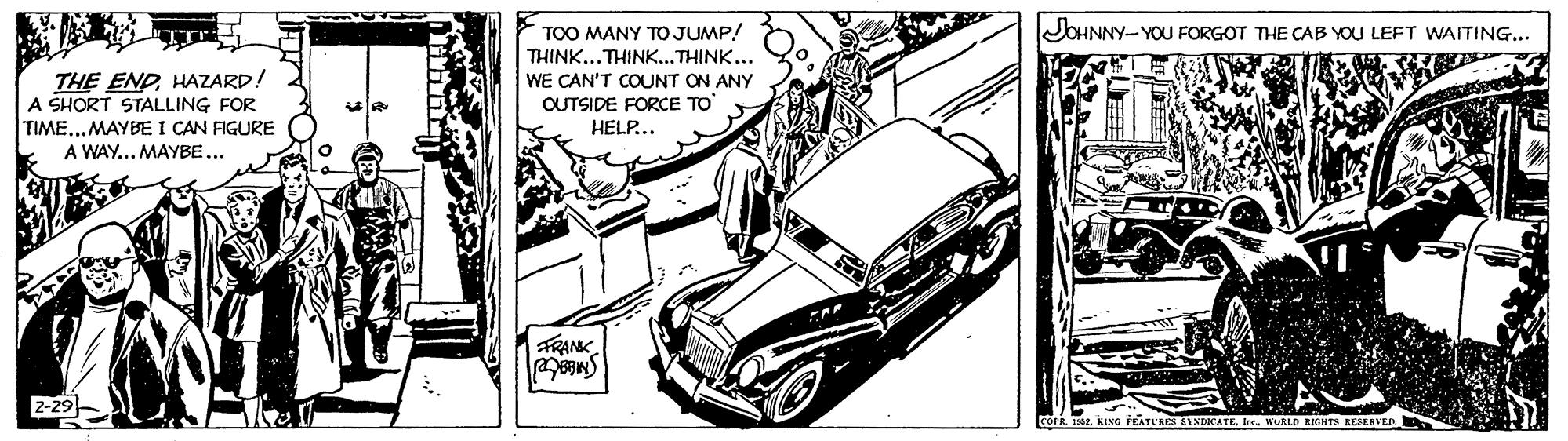Kit car OCR: JOHNNY-YOU FORGOT THE CAB YOU LEFT WAITING... THE ENDHAZARD! A SHORT STALLING FOR TIME...MAYBE I CAN FIGURE A WAY... MAYBE... TOO MANY TO JUMP! THINK...THINK...THINK... WE CAN'T COUNT ON ANY OUTSIDE FORCE TO HELP... FRANK 2-29 COPREw. HURLD KIGHTS KESEKVER JOHNNY-YOU FORGOT THE CAB YOU LEFT WAITING... THE ENDHAZARD! A SHORT STALLING FOR TIME...MAYBE I CAN FIGURE A WAY... MAYBE... TOO MANY TO JUMP! THINK...THINK...THINK... WE CAN'T COUNT ON ANY OUTSIDE FORCE TO HELP... FRANK 2-29 COPRKING FEATURES SINDICATEEw. HURLD KIGHTS KESEKVER
