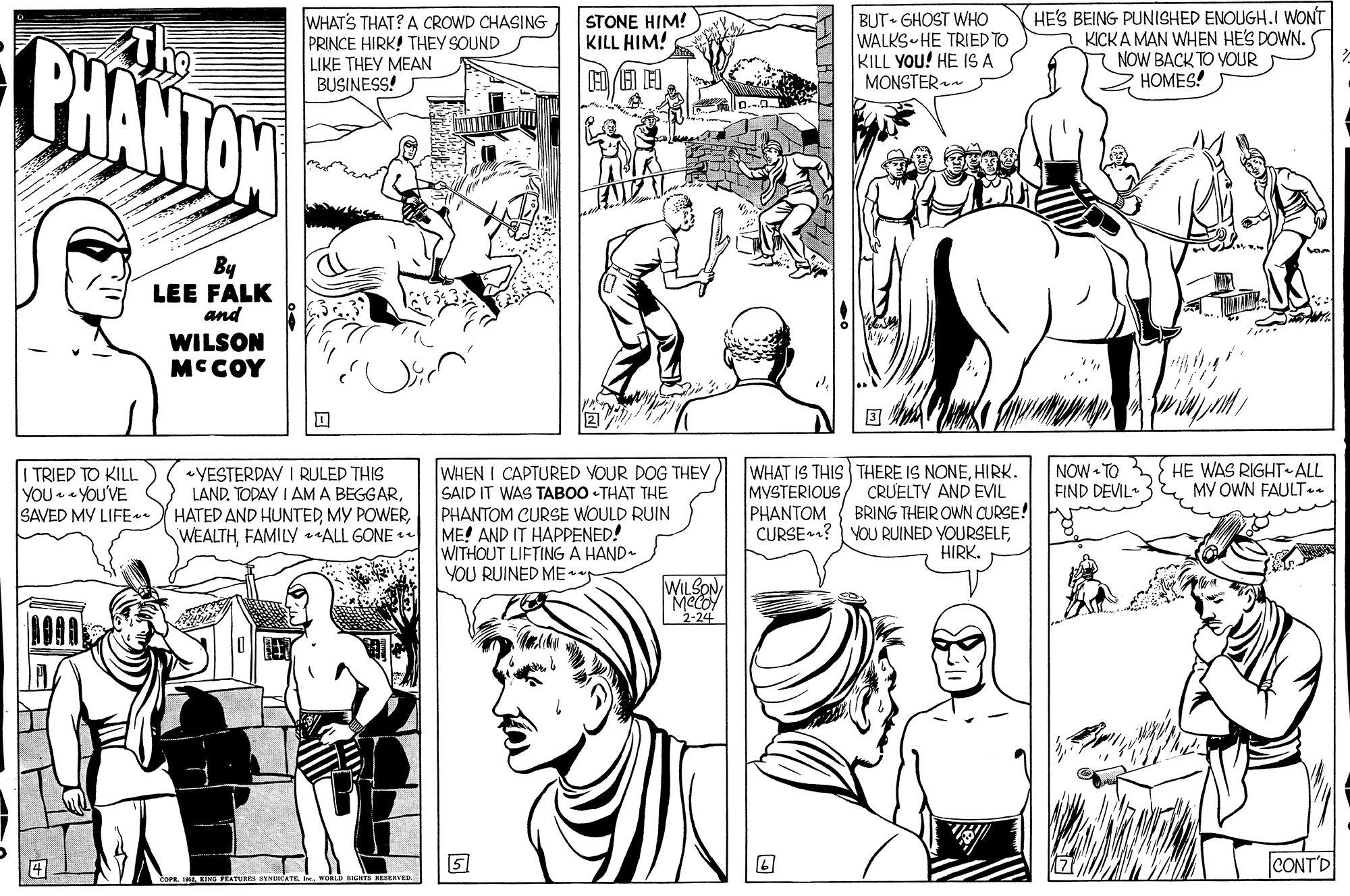 Human body OCR: BUT GHOST WHO WALKS HE TRIED TO KILL YOU! HE IS A MONSTER HE'S BEING PUNISHED ENOUGH.I WONT KICKA MAN WHEN HE'S DOWN. 7 NOW BACK TO YOUR HOMES! WHAT'S THAT? A CROWD CHASING PRINCE HIRK! THEY SOUND STONE HIM! KILL HIM! BHANTON LIKE THEY MEAN BUSINESS! By LEE FALK and WILSON MCCOY HE WAS RIGHT ALL MY OWN FAULT.. WHAT IS THIS THERE IS NONEHIRK. CRUELTY AND EVIL BRING THEIR OWN CURSE! CURSE? YOU RUINED YOURSELFHIRK. NOW TO FIND DEVIL «YESTERDAY I RULED THIS LAND. TODAY I AM A BEGGARFAMILY ALL GONE WHEN I CAPTURED VOUR DOG THEY SAID IT WAS TABOO - THAT THE PHANTOM CURSE WOULD RUIN ME! AND IT HAPPENED! WITHOUT LIFTING A HAND- YOU RUINED ME I TRIED TO KILL YOU YOU'VE SAVED MY LIFE. MVSTERIOUS PHANTOM WILSON 2-24 5 CONT'D CATEvoRLD RIE BUT GHOST WHO WALKS HE TRIED TO KILL YOU! HE IS A MONSTER HE'S BEING PUNISHED ENOUGH.I WONT KICKA MAN WHEN HE'S DOWN. 7 NOW BACK TO YOUR HOMES! WHAT'S THAT? A CROWD CHASING PRINCE HIRK! THEY SOUND STONE HIM! KILL HIM! BHANTON LIKE THEY MEAN BUSINESS! By LEE FALK and WILSON MCCOY HE WAS RIGHT ALL MY OWN FAULT.. WHAT IS THIS THERE IS NONEHIRK. CRUELTY AND EVIL BRING THEIR OWN CURSE! CURSE? YOU RUINED YOURSELFHIRK. NOW TO FIND DEVIL «YESTERDAY I RULED THIS LAND. TODAY I AM A BEGGARHATED AND HUNTEDMY POWERFAMILY ALL GONE WHEN I CAPTURED VOUR DOG THEY SAID IT WAS TABOO - THAT THE PHANTOM CURSE WOULD RUIN ME! AND IT HAPPENED! WITHOUT LIFTING A HAND- YOU RUINED ME I TRIED TO KILL YOU YOU'VE SAVED MY LIFE. MVSTERIOUS PHANTOM WILSON 2-24 5 CONT'D CATEvoRLD RIE