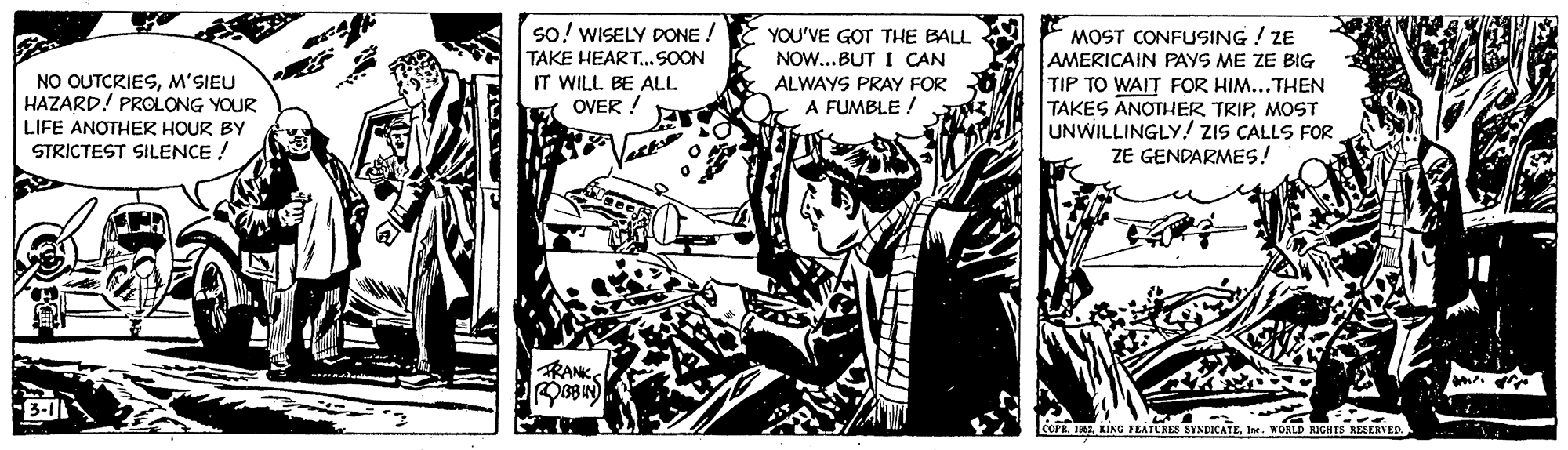 Comics OCR: so! WISELY DONE ! TAKE HEART...SOON YOU'VE GOT THE BALL NOW..BUT I CAN ALWAYS PRAY FOR A FUMBLE ! MOST CONFUSING ! ZE AMERICAIN PAYS ME ZE BIG TIP TO WAIT FOR HIM...THEN TAKES ANOTHER TRIPMOST UNWILLINGLY! ZIS CALLS FOR ZE GENDARMES! NO OUTCRIESM'SIEU HAZARD! PROLONG YOUR LIFE ANOTHER HOUR BY IT WILL BE ALL OVER ! STRICTEST SILENCE RANK COFR IMEIn. WORLD KIGHTS RESERVED so! WISELY DONE ! TAKE HEART...SOON YOU'VE GOT THE BALL NOW..BUT I CAN ALWAYS PRAY FOR A FUMBLE ! MOST CONFUSING ! ZE AMERICAIN PAYS ME ZE BIG TIP TO WAIT FOR HIM...THEN TAKES ANOTHER TRIPMOST UNWILLINGLY! ZIS CALLS FOR ZE GENDARMES! NO OUTCRIESM'SIEU HAZARD! PROLONG YOUR LIFE ANOTHER HOUR BY IT WILL BE ALL OVER ! STRICTEST SILENCE RANK COFR IMEKING FEATCRES SYNDICATEIn. WORLD KIGHTS RESERVED