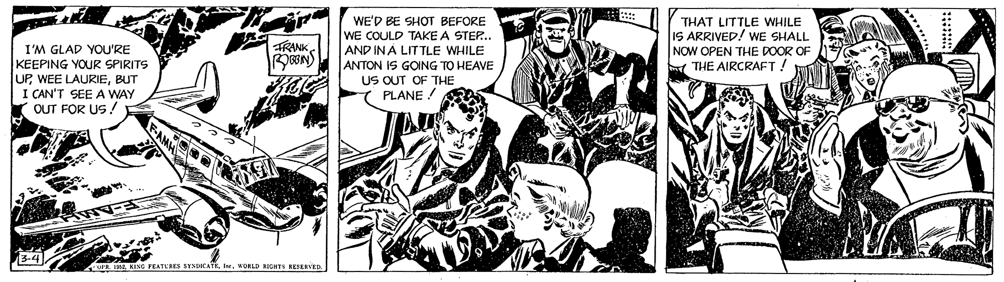 Fiction OCR: WE'D BE SHOT BEFORE WE COULD TAKE A STEP.. AND IN A LIT TLE WHILE ANTON IS GOING TO HEAVE US OUT OF THE PLANE ! THAT LITTLE WHILE IS ARRIVED! WE SHALL NOW OPEN THE DOOR OF THE AIRCRAFT ! TRANK I'M GLAD YOU'RE KEEPING YOUR SPIRITS UPBUT I CAN'T SEE A WAY OUT FOR US ! OPR. 1992. KING FEATERES SYNDICATEWORLD RIGHTS RESERVED. WE'D BE SHOT BEFORE WE COULD TAKE A STEP.. AND IN A LIT TLE WHILE ANTON IS GOING TO HEAVE US OUT OF THE PLANE ! THAT LITTLE WHILE IS ARRIVED! WE SHALL NOW OPEN THE DOOR OF THE AIRCRAFT ! TRANK I'M GLAD YOU'RE KEEPING YOUR SPIRITS UPWEE LAURIEBUT I CAN'T SEE A WAY OUT FOR US ! OPR. 1992. KING FEATERES SYNDICATEWORLD RIGHTS RESERVED.
