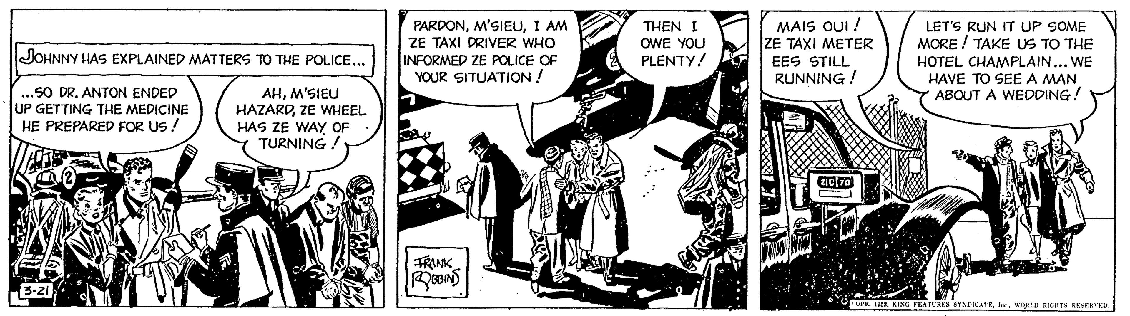 Publication OCR: JOHNNY HAS EXPLAINED MATTERS TO THE POLICE... ...SO DR. ANTON ENDED UP GETTING THE MEDICINE AHM’SIEU HAZARDZE WHEEL HE PREPARED FOR US! PARDONI AM ZE TAXI DRIVER WHO INFORMED ZE POLICE OF YOUR SITUATION! FARURI 3-21 HAS ZE WAY OF TURNING ! FRANK THEN I OWE YOU PLENTY! ROBINS MAIS OUI ! ZE TAXI METER EES STILL RUNNING! LET'S RUN IT UP SOME MORE! TAKE US TO THE HOTEL CHAMPLAIN... WE HAVE TO SEE A MAN ABOUT A WEDDING! 210 70 COPR. 1952WORLD RIGHTS RESERVED. JOHNNY HAS EXPLAINED MATTERS TO THE POLICE ... ... SO DR . ANTON ENDED UP GETTING THE MEDICINE AHM’SIEU HAZARDZE WHEEL HE PREPARED FOR US ! PARDONI AM ZE TAXI DRIVER WHO INFORMED ZE POLICE OF YOUR SITUATION ! FARURI 3-21 HAS ZE WAY OF TURNING ! FRANK THEN I OWE YOU PLENTY ! ROBINS MAIS OUI ! ZE TAXI METER EES STILL RUNNING ! LET'S RUN IT UP SOME MORE ! TAKE US TO THE HOTEL CHAMPLAIN ... WE HAVE TO SEE A MAN ABOUT A WEDDING ! 210 70 COPR . 1952KING FEATURES SYNDICATEWORLD RIGHTS RESERVED .