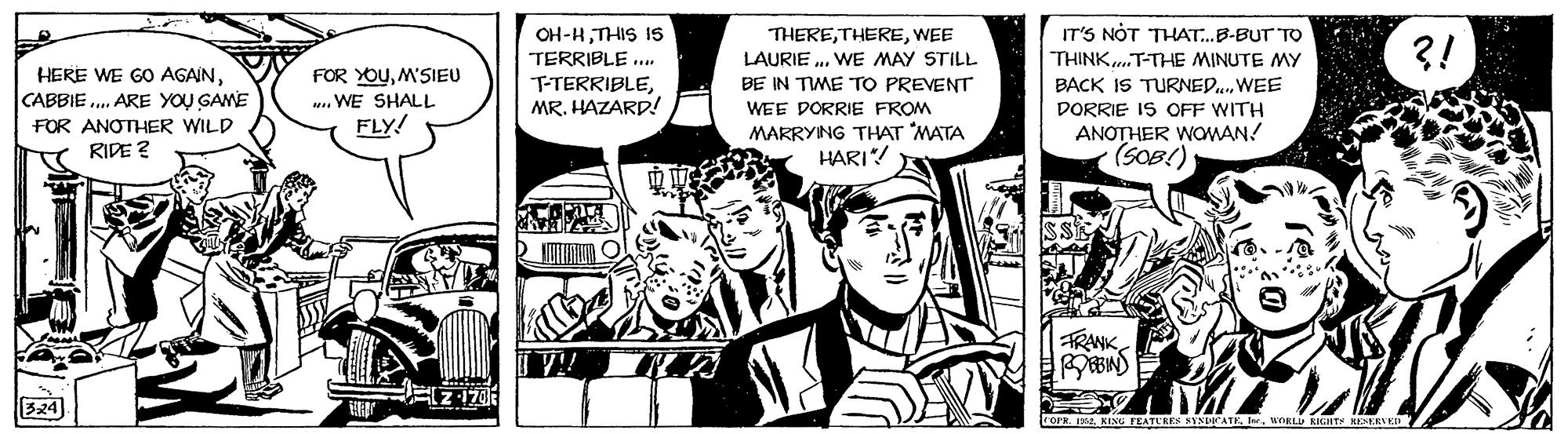 Illustration OCR: IT'S NÓT THAT.B-BUT TO OH-HTHIS IS TERRIBLE .. THEREWEE LAURIE .. WE MAY STILL BE IN TIME TO PREVENT ?! THINK..T-THE MINUTE MY HERE WE GO AGAINCABBIE .. ARE YOU GAME FOR YOUM'SIEU ... WE SHALL FLY! BACK IS TURNED.WEE DORRIE IS OFF WITH ANOTHER WOWAN! (SOB!) T-TERRIBLEMR. HAZARD! WEE DORRIE FROM FOR ANOTHER WILD RIDE ? MARRYING THAT MATA HARI! FRANKOBIND COF I KINU EATEREN SYNICATEWORLU KICitr ERED IT'S NÓT THAT.B-BUT TO OH-HTHIS IS TERRIBLE .. THEREWEE LAURIE .. WE MAY STILL BE IN TIME TO PREVENT ?! THINK..T-THE MINUTE MY HERE WE GO AGAINCABBIE .. ARE YOU GAME FOR YOUM'SIEU ... WE SHALL FLY! BACK IS TURNED.WEE DORRIE IS OFF WITH ANOTHER WOWAN! (SOB!) T-TERRIBLEMR. HAZARD! WEE DORRIE FROM FOR ANOTHER WILD RIDE ? MARRYING THAT MATA HARI! FRANKOBIND COF I KINU EATEREN SYNICATEWORLU KICitr ERED