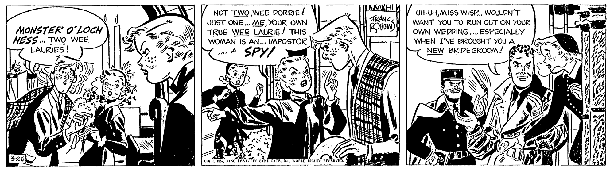 Fictional character OCR: UH-UHWOUL DN'T NOT TWOWEE DORRIE ! JUST ONE . NMEYOUR OWN TRUE WEE LAURIE! THIS WOMAN IS AN..MPOSTOR m. A SPY! FRANK OBOIN) WANT YOU TO RUN OUT ON YOUR OWN WEDDING. ESPECIALLY MONSTER O?LOCH NESS . TWO WEE LAURIES! WHEN I'VE BROUGHT YOU A NEW BRIDEGROOM! B26 L. 1901. KING FEATURES SYNDICATEI. MORLD RUHTA KEERVKD UH-UHMISS WISP.WOUL DN'T NOT TWOWEE DORRIE ! JUST ONE . NMEYOUR OWN TRUE WEE LAURIE! THIS WOMAN IS AN..MPOSTOR m. A SPY! FRANK OBOIN) WANT YOU TO RUN OUT ON YOUR OWN WEDDING. ESPECIALLY MONSTER O?LOCH NESS . TWO WEE LAURIES! WHEN I'VE BROUGHT YOU A NEW BRIDEGROOM! B26 L. 1901. KING FEATURES SYNDICATEI. MORLD RUHTA KEERVKD