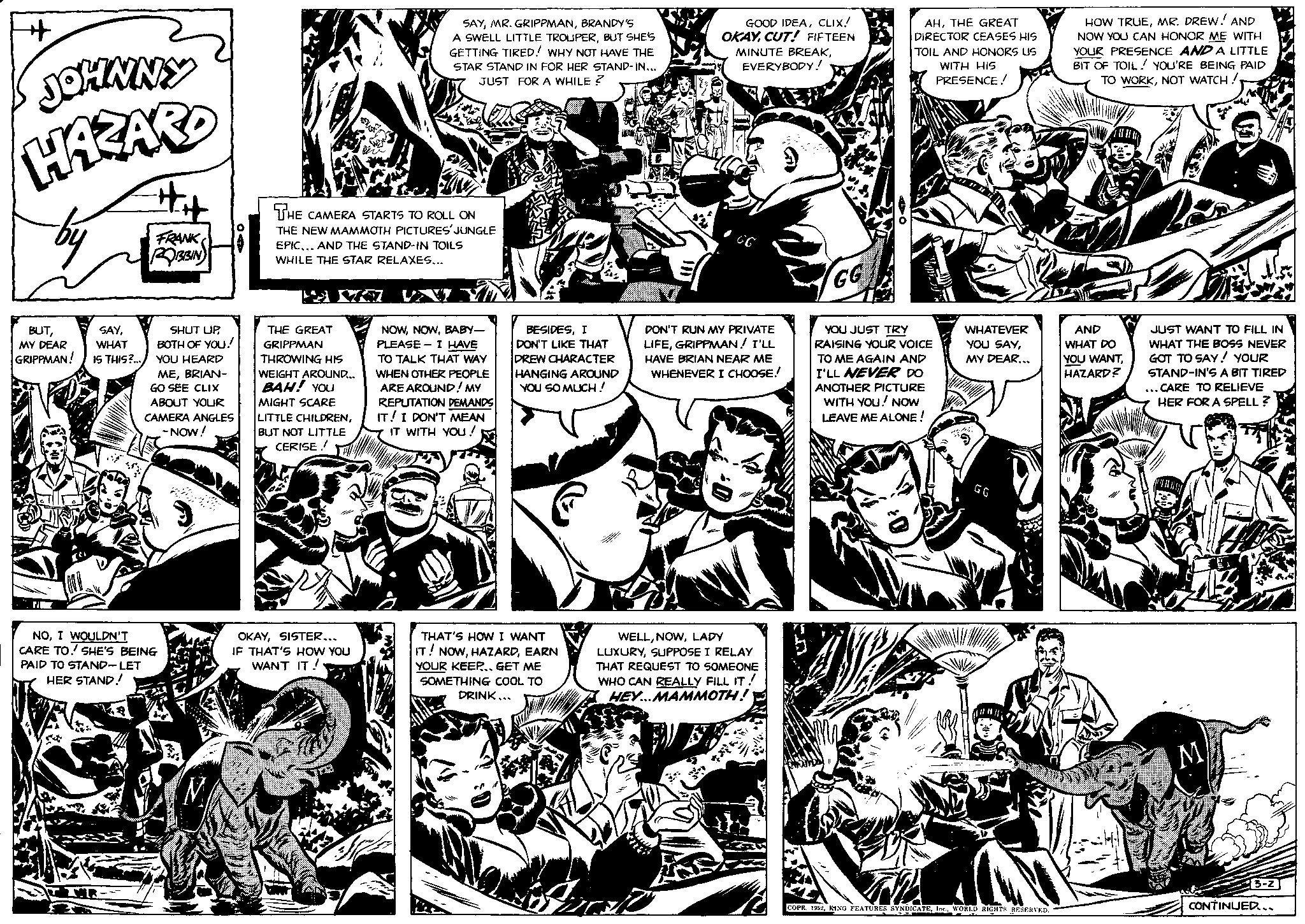 Art OCR: + JOHNNY HAZARD by BUTMY DEAR GRIPPMAN! SAYWHAT IS THIS?... #H IR FRANK ROBBIN SHUT UPBOTH OF YOU! YOU HEARD MEBRIAN- GO SEE CLIX ABOUT YOUR CAMERA ANGLES -NOW! NOI WOULDN'T CARE TO. SHE'S BEING PAID TO STAND-LET HER STAND! THE CAMERA STARTS TO ROLL ON THE NEW MAMMOTH PICTURES' JUNGLE EPIC... AND THE STAND-IN TOILS WHILE THE STAR RELAXES... H THE GREAT GRIPPMAN THROWING HIS WEIGHT AROUND... BAH! YOU MIGHT SCARE LITTLE CHILDRENBUT NOT LITTLE CERISE! SAYBRANDY'S A SWELL LITTLE TROUPERBUT SHE'S GETTING TIRED! WHY NOT HAVE THE STAR STAND IN FOR HER STAND-IN... JUST FOR A WHILE ? OKAYSISTER... IF THAT'S HOW YOU WANT IT! NOWBABY- PLEASE - I HAVE TO TALK THAT WAY WHEN OTHER PEOPLE ARE AROUND! MY REPUTATION DEMANDS IT! I DON'T MEAN IT WITH YOU! BESIDESI DON'T LIKE THAT DREW CHARACTER HANGING AROUND YOU SO MUCH! THAT'S HOW I WANT IT! NOWEARN YOUR KEEP.. GET ME SOMETHING COOL TO DRINK... GOOD IDEACLIX! OKAYCUT! FIFTEEN MINUTE BREAKEVERYBODY! GG DON'T RUN MY PRIVATE LIFEGRIPPMAN! I'LL HAVE BRIAN NEAR ME WHENEVER I CHOOSE! WELLLADY LUXURYSUPPOSE I RELAY THAT REQUEST TO SOMEONE WHO CAN REALLY FILL IT! HEY...MAMMOTH! AHTHE GREAT DIRECTOR CEASES HIS TOIL AND HONORS US WITH HIS PRESENCE! GG YOU JUST TRY RAISING YOUR VOICE TO ME AGAIN AND I'LL NEVER DO ANOTHER PICTURE WITH YOU! NOW LEAVE ME ALONE! WHATEVER YOU SAYMY DEAR... 2 GG COPR. 1952WORLD RIGHTS RESERVED. HOW TRUEMR. DREW! AND NOW YOU CAN HONOR ME WITH YOUR PRESENCE AND A LITTLE BIT OF TOIL! YOU'RE BEING PAID TO WORKNOT WATCH! AND WHAT DO YOU WANTHAZARD? JUST WANT TO FILL IN WHAT THE BOSS NEVER GOT TO SAY! YOUR STAND-IN'S A BIT TIRED ... CARE TO RELIEVE HER FOR A SPELL? M 3-2 CONTINUED... + JOHNNY HAZARD by BUTMY DEAR GRIPPMAN ! SAYWHAT IS THIS ? ... #H IR FRANK ROBBIN SHUT UPBOTH OF YOU ! YOU HEARD MEBRIAN GO SEE CLIX ABOUT YOUR CAMERA ANGLES -NOW ! NOI WOULDN'T CARE TO . SHE'S BEING PAID TO STAND - LET HER STAND ! THE CAMERA STARTS TO ROLL ON THE NEW MAMMOTH PICTURES ' JUNGLE EPIC ... AND THE STAND - IN TOILS WHILE THE STAR RELAXES ... H THE GREAT GRIPPMAN THROWING HIS WEIGHT AROUND ... BAH ! YOU MIGHT SCARE LITTLE CHILDRENBUT NOT LITTLE CERISE ! SAYMR . GRIPPMANBRANDY'S A SWELL LITTLE TROUPERBUT SHE'S GETTING TIRED ! WHY NOT HAVE THE STAR STAND IN FOR HER STAND - IN ... JUST FOR A WHILE ? OKAYSISTER ... IF THAT'S HOW YOU WANT IT ! NOWBABY PLEASE - I HAVE TO TALK THAT WAY WHEN OTHER PEOPLE ARE AROUND ! MY REPUTATION DEMANDS IT ! I DON'T MEAN IT WITH YOU ! BESIDESI DON'T LIKE THAT DREW CHARACTER HANGING AROUND YOU SO MUCH ! THAT'S HOW I WANT IT ! NOWEARN YOUR KEEP .. GET ME SOMETHING COOL TO DRINK ... GOOD IDEACLIX ! OKAYCUT ! FIFTEEN MINUTE BREAKEVERYBODY ! GG DON'T RUN MY PRIVATE LIFEGRIPPMAN ! I'LL HAVE BRIAN NEAR ME WHENEVER I CHOOSE ! WELLLADY LUXURYSUPPOSE I RELAY THAT REQUEST TO SOMEONE WHO CAN REALLY FILL IT ! HEY ... MAMMOTH ! AHTHE GREAT DIRECTOR CEASES HIS TOIL AND HONORS US WITH HIS PRESENCE ! GG YOU JUST TRY RAISING YOUR VOICE TO ME AGAIN AND I'LL NEVER DO ANOTHER PICTURE WITH YOU ! NOW LEAVE ME ALONE ! WHATEVER YOU SAYMY DEAR ... 2 GG COPR . 1952KING FEATURES SYNDICATEWORLD RIGHTS RESERVED . HOW TRUEMR . DREW ! AND NOW YOU CAN HONOR ME WITH YOUR PRESENCE AND A LITTLE BIT OF TOIL ! YOU'RE BEING PAID TO WORKNOT WATCH ! AND WHAT DO YOU WANTHAZARD ? JUST WANT TO FILL IN WHAT THE BOSS NEVER GOT TO SAY ! YOUR STAND - IN'S A BIT TIRED ... CARE TO RELIEVE HER FOR A SPELL ? M 3-2 CONTINUED ...
