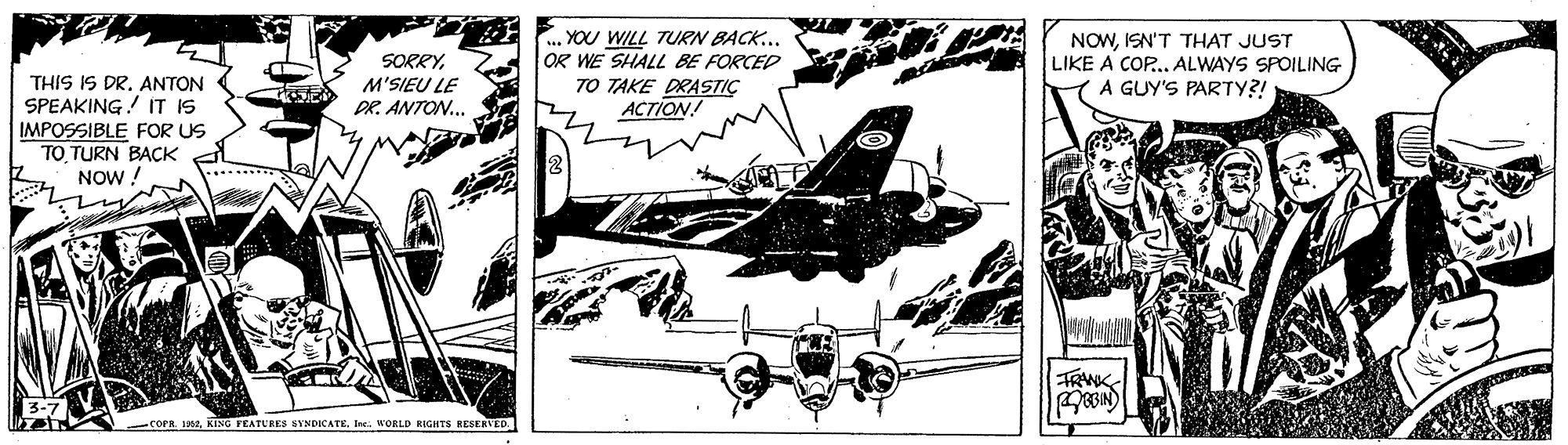 Propeller-driven aircraft OCR: SORRYM'SIEU LE DR. ANTON.. ... YOU WILL TURN BACK.. OR WE SHALL BE FORCED 7O TAKE DRASTIÇ ACTION! NOWISN'T THAT JUST LIKE A COP.. ALWAYS SPOILING A GUY'S PARTY?! THIS IS DR. ANTON SPEAKING! IT IS IMPOSSIBLE FOR US TO TURN BAÇK NOW ! COPR 19szIne. WORLD GHTS RESERVED. SORRYM'SIEU LE DR. ANTON.. ... YOU WILL TURN BACK.. OR WE SHALL BE FORCED 7O TAKE DRASTIÇ ACTION! NOWISN'T THAT JUST LIKE A COP.. ALWAYS SPOILING A GUY'S PARTY?! THIS IS DR. ANTON SPEAKING! IT IS IMPOSSIBLE FOR US TO TURN BAÇK NOW ! COPR 19szKENG FEATURES SYNDICATEIne. WORLD GHTS RESERVED.