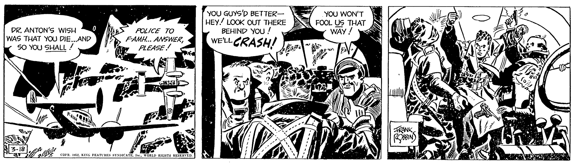 Illustration OCR: YOU GUYS'D BETTER- HEY! LOOK OUT THERE BEHIND YOU ! WE'LL CRASH! YOU WON'T FOOL US THAT WAY! DR. ANTON'S WISH WAS THAT YOU DIE..AND SO YOU SHALL! POLICE TO FAMH.. ANSWERPLEASE! TRNKWORLD RIGHTS KESERVED. YOU GUYS'D BETTER- HEY! LOOK OUT THERE BEHIND YOU ! WE'LL CRASH! YOU WON'T FOOL US THAT WAY! DR. ANTON'S WISH WAS THAT YOU DIE..AND SO YOU SHALL! POLICE TO FAMH.. ANSWERPLEASE! TRNKCOPH. 1902. KING FRATUKKS SYNDICATK. IneWORLD RIGHTS KESERVED.