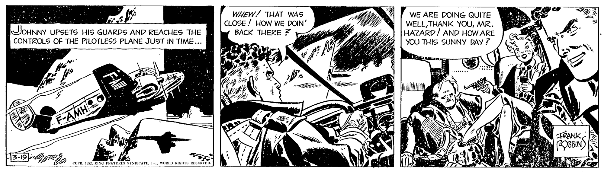 Fiction OCR: WHEW! THAT WAS CLOSE! HOW WE DOIN' BACK THERE ? JOHNNY UPSETS HIS GUARDS AND REACHES THE WE ARE DOING QUITE WELLMR. HAZARD! AND HOW ARE CONTROLS OF THE PILOTLESS PLANE JUST IN TIME... YOU THIS SUNNY DAY ? F-AMH 3-19 FRANK COPR. 1964WURLD RIGIHTS KESEKVER WHEW! THAT WAS CLOSE! HOW WE DOIN' BACK THERE ? JOHNNY UPSETS HIS GUARDS AND REACHES THE WE ARE DOING QUITE WELLTHANK YOUMR. HAZARD! AND HOW ARE CONTROLS OF THE PILOTLESS PLANE JUST IN TIME... YOU THIS SUNNY DAY ? F-AMH 3-19 FRANK COPR. 1964KING FKATURES SYNDICATKWURLD RIGIHTS KESEKVER