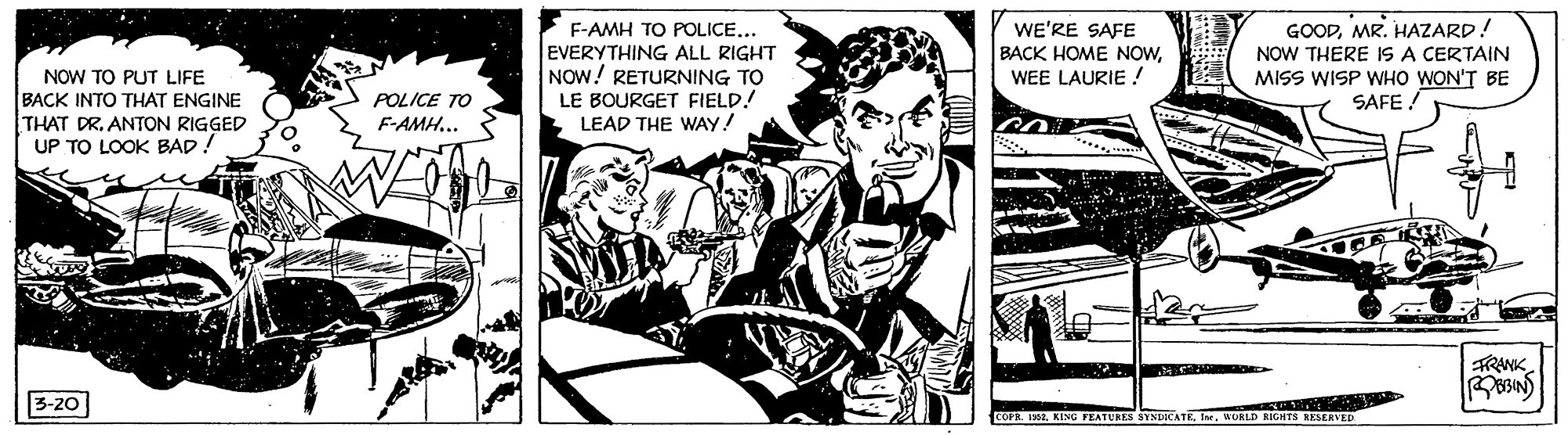 Fiction OCR: COFA.WURLD NOW TO PUT LIFE BACK INTO THAT ENGINE THAT DR. ANTON RIGGED UP TO LOOK BAD! F-AMH TO POLICE... EVERYTHING ALL RIGHT NOW! RETURNING TO LE BOURGET FIELD! LEAD THE WAYY! WE'RE SAFE BACK HOME NOWWEE LAURIE ! GOODMR. HAZARD! NOW THERE IS A CERTAIN MISS WISP WHO WON'T BE SAFE ! POLICE TO F-AMH.. TRANK 3-20 COFA.KIMU PEATURES SYNDICATE teWURLD NOW TO PUT LIFE BACK INTO THAT ENGINE THAT DR. ANTON RIGGED UP TO LOOK BAD! F-AMH TO POLICE... EVERYTHING ALL RIGHT NOW! RETURNING TO LE BOURGET FIELD! LEAD THE WAYY! WE'RE SAFE BACK HOME NOWWEE LAURIE ! GOODMR. HAZARD! NOW THERE IS A CERTAIN MISS WISP WHO WON'T BE SAFE ! POLICE TO F-AMH.. TRANK 3-20