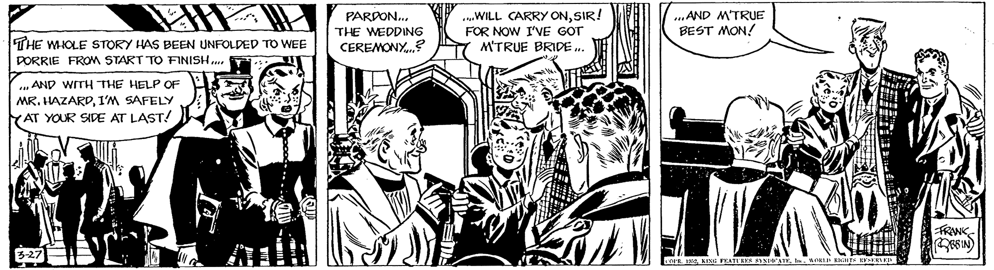 Illustration OCR: PARDON.. THE WEDDING CEREMONY.? ...WILL CARRY ONSIR! FOR NOW I'VE GOT M'TRUE BRIDE.. ..AND M'TRUE BEST MON! THE WHOLE STORY HAS BEEN UNFOLDED TO WEE DORRIE FROM START TO FINISH.. .. AND WITH THE HELP OF MR. HAZARD1'M SAFELY YAT YOUR SIDE AT LAST! FRANK- iOER. Ereb. uOKLI ETS HNI PARDON.. THE WEDDING CEREMONY.? ...WILL CARRY ONSIR! FOR NOW I'VE GOT M'TRUE BRIDE.. ..AND M'TRUE BEST MON! THE WHOLE STORY HAS BEEN UNFOLDED TO WEE DORRIE FROM START TO FINISH.. .. AND WITH THE HELP OF MR. HAZARD1'M SAFELY YAT YOUR SIDE AT LAST! FRANK- iOER. EreKING FEATUEE SNEATEb. uOKLI ETS HNI