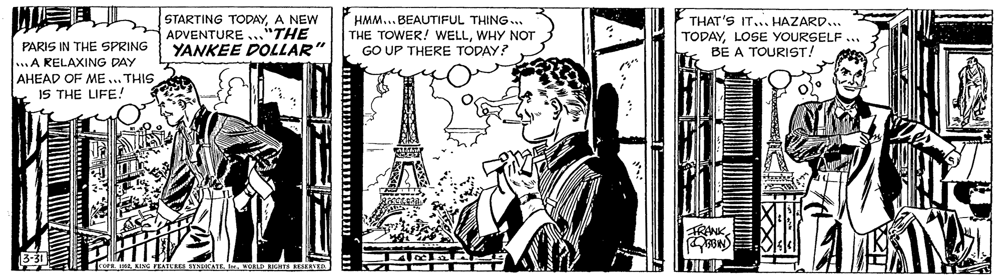 Visual arts OCR: STARTING TODAYA NEW ADVENTURE ..."THE YANKEE DOLLAR" HMM... BEAUTIFUL THING.. THE TOWER! WELLWHY NOT GO UP THERE TODAY? THAT'S IT... HAZARD... TODAYLOSE YOURSELF... BE A TOURIST! PARIS IN THE SPRING ...A RELAXING DAY AHEAD OF ME ... THIS IS THE LIFE! FRANK K L KING EATCRES STNDICATEWORLD IGHTS RESERVED. STARTING TODAYA NEW ADVENTURE ..."THE YANKEE DOLLAR" HMM... BEAUTIFUL THING.. THE TOWER! WELLWHY NOT GO UP THERE TODAY? THAT'S IT... HAZARD... TODAYLOSE YOURSELF... BE A TOURIST! PARIS IN THE SPRING ...A RELAXING DAY AHEAD OF ME ... THIS IS THE LIFE! FRANK K L KING EATCRES STNDICATEWORLD IGHTS RESERVED.