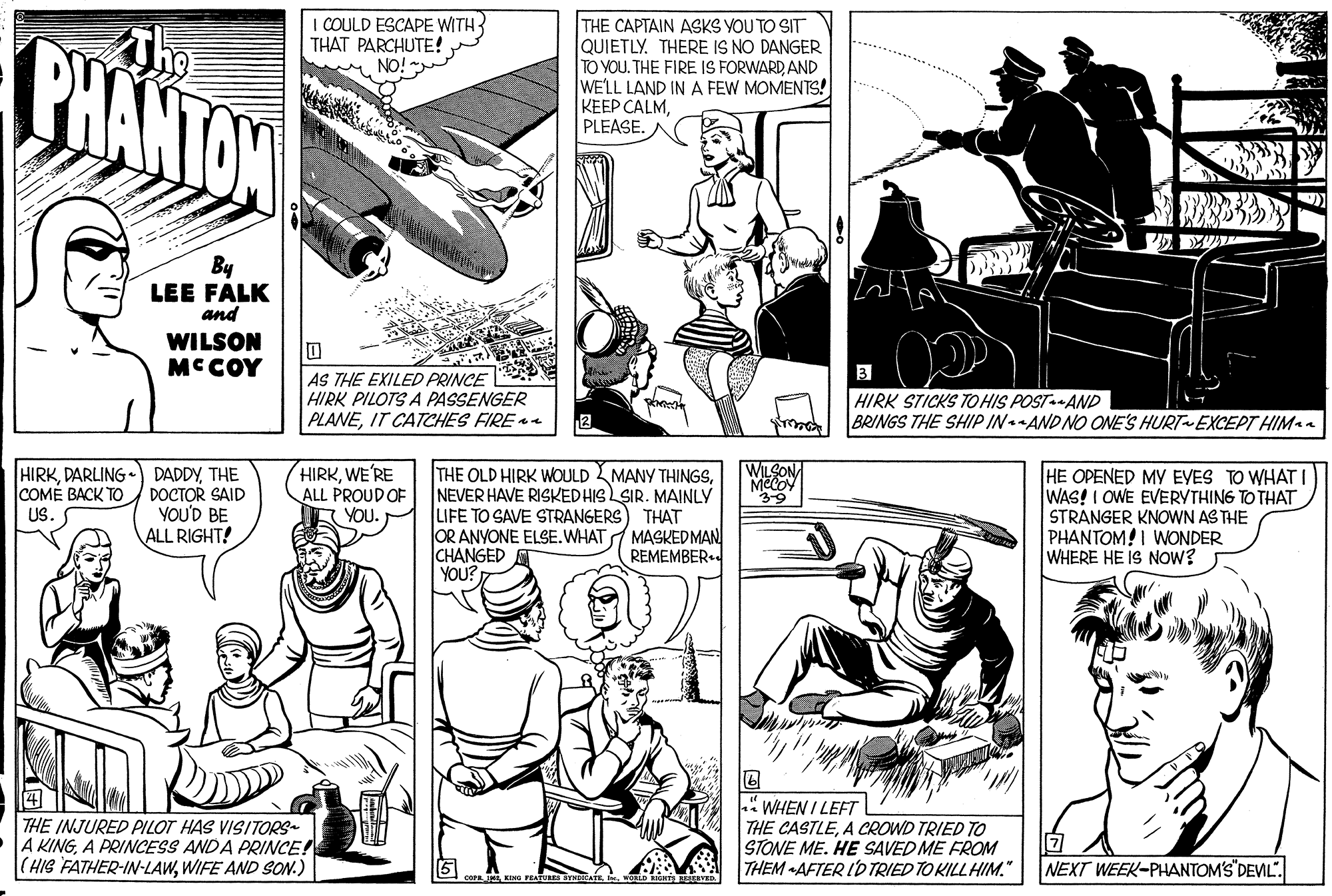 Line OCR: I COULD ESCAPE WITH THAT PARCHUTE! BHANTON THE CAPTAIN ASKS YOU TO SIT QUIETLY. THERE IS NO DANGER TO YOU. THE FIRE IS FORWARD AND WELL LAND IN A FEW MOMENTS! KEEP CALMPLEASE. By LEE FALK and WILSON MC COY AS THE EXILED PRINCE HIRK PILOTS A PASSENGER PLANEIT CATCHES FIRE HIRK STICKS TOHIS POSTAND BRINGS THE SHIP IN-AND NO ONE'S HURT EXCEPT HIMn HIRKDARLING• WILSON DADDYTHE COME BACK TO DOCTOR SAID YOU'D BE ALL RIGHT! HIRKWE'RE ALL PROUDOF YOU. THE OLD HIRK WOULD MANY THINGSNEVER HAVE RISKEDHIS SIR. MAINLY LIFE TO SAVE STRANGERS) THAT OR ANYONE ELSE.WHAT MASKEDMAN CHANGED YOU? HE OPENED MY EVES TO WHATI WAS! I OWE EVERVTHING TO THAT STRANGER KNOWN AS THE PHANTOM! I WONDER WHERE HE IS NOW? US. REMEMBER.. THE INJURED PILOT HAS VISITORS A KINGA PRINCESS ANDA PRINCE! |(HIS FATHER-IN-LAWWIFE AND SON.) WHEN I LEFT THE CASTLEA CROWD TRIED TO STONE ME. HE SAVED ME FROM THEM -AFTER ID TRIED TO KILLHIM." NEXT WEEK-PHANTOMS DEVIL". cora. TKIMG FEAT I COULD ESCAPE WITH THAT PARCHUTE! BHANTON THE CAPTAIN ASKS YOU TO SIT QUIETLY. THERE IS NO DANGER TO YOU. THE FIRE IS FORWARD AND WELL LAND IN A FEW MOMENTS! KEEP CALMPLEASE. By LEE FALK and WILSON MC COY AS THE EXILED PRINCE HIRK PILOTS A PASSENGER PLANEIT CATCHES FIRE HIRK STICKS TOHIS POSTAND BRINGS THE SHIP IN-AND NO ONE'S HURT EXCEPT HIMn HIRKDARLING• WILSON DADDYTHE COME BACK TO DOCTOR SAID YOU'D BE ALL RIGHT! HIRKWE'RE ALL PROUDOF YOU. THE OLD HIRK WOULD MANY THINGSNEVER HAVE RISKEDHIS SIR. MAINLY LIFE TO SAVE STRANGERS) THAT OR ANYONE ELSE.WHAT MASKEDMAN CHANGED YOU? HE OPENED MY EVES TO WHATI WAS! I OWE EVERVTHING TO THAT STRANGER KNOWN AS THE PHANTOM! I WONDER WHERE HE IS NOW? US. REMEMBER.. THE INJURED PILOT HAS VISITORS A KINGA PRINCESS ANDA PRINCE! |(HIS FATHER-IN-LAWWIFE AND SON.) WHEN I LEFT THE CASTLEA CROWD TRIED TO STONE ME. HE SAVED ME FROM THEM -AFTER ID TRIED TO KILLHIM." NEXT WEEK-PHANTOMS DEVIL". cora. TKIMG FEAT