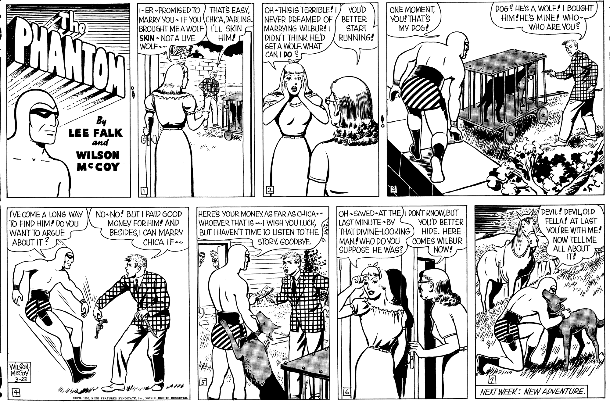 Cartoon OCR: ONE MOMENTYOU! THAT'S MY DOG! DOG? HE'S A WOLF! I BOUGHT HIM!HE'S MINE! WHO WHO ARE YOU ? -ER - PROMISED TO ) THATS EASYVOU'D BHANTON MARRY VOU- IF YOU (CHICADARLING. NEVER DREAMED OF / BETTER BROUGHT MEA WOLF) I'LL SKIN SKIN - NOTA LIVE WOLF- MARRYING WILBUR! I DIDN'T THINK HED GETA WOLF. WHAT CAN I DO ? START RUNNING! HIM! By LEE FALK and WILSON MCCOY I'VE COME A LONG WAY TO FIND HIM! DO YOU WANT TO ARGUE ABOUT IT? NO-NO! BUT I PAID GOOD MONEY FOR HIM! AND BESIDESI CAN MARRY CHICA IF OH SAVED AT THE)I DON'T KNOWBUT LAST MINUTE •BY THAT DIVINE-LOOKING MAN! WHO DO YOU SUPPOSE HE WAS? DEVIL! DEVILOLD FELLA! AT LAST VOU'RE WITH ME! NOW TELL ME ALL ABOUT IT! HERE'S YOUR MONEY.AS FAR AS CHICA.- WHOEVER THAT IS | WISH YOU LUCKBUT I HAVEN'T TIME TO LISTEN TOTHE YOU'D BETTER HIDE. HERE COMES WILBUR NOW! STORY. GOODBYE. WILCONMcCoy 3-23 ? NEXT WEEK: NEW ADVENTURE. COFR aKORLU IGITS RESEAK. ONE MOMENTYOU! THAT'S MY DOG! DOG? HE'S A WOLF! I BOUGHT HIM!HE'S MINE! WHO WHO ARE YOU ? -ER - PROMISED TO ) THATS EASYOH-THIS IS TERRIBLE!IVOU'D BHANTON MARRY VOU- IF YOU (CHICADARLING. NEVER DREAMED OF / BETTER BROUGHT MEA WOLF) I'LL SKIN SKIN - NOTA LIVE WOLF- MARRYING WILBUR! I DIDN'T THINK HED GETA WOLF. WHAT CAN I DO ? START RUNNING! HIM! By LEE FALK and WILSON MCCOY I'VE COME A LONG WAY TO FIND HIM! DO YOU WANT TO ARGUE ABOUT IT? NO-NO! BUT I PAID GOOD MONEY FOR HIM! AND BESIDESI CAN MARRY CHICA IF OH SAVED AT THE)I DON'T KNOWBUT LAST MINUTE •BY THAT DIVINE-LOOKING MAN! WHO DO YOU SUPPOSE HE WAS? DEVIL! DEVILOLD FELLA! AT LAST VOU'RE WITH ME! NOW TELL ME ALL ABOUT IT! HERE'S YOUR MONEY.AS FAR AS CHICA.- WHOEVER THAT IS | WISH YOU LUCKBUT I HAVEN'T TIME TO LISTEN TOTHE YOU'D BETTER HIDE. HERE COMES WILBUR NOW! STORY. GOODBYE. WILCONMcCoy 3-23 ? NEXT WEEK: NEW ADVENTURE. COFR aENE PEATURS BYMDICATKKORLU IGITS RESEAK.