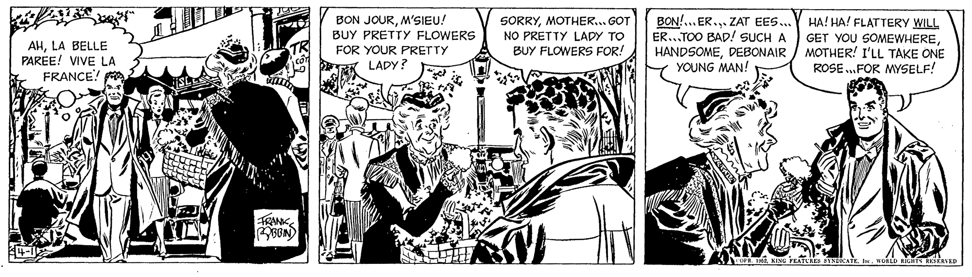 Fiction OCR: AHLA BELLE PAREE! VIVE LA FRANCE! BON JOURM'SIEU! BUY PRETTY FLOWERS FOR YOUR PRETTY LADY? SORRYMOTHER... GOT NO PRETTY LAPY TO BUY FLOWERS FOR! BON!.. ER.. ZAT EES.. ER.TOO BAD! SUCH A HANDSOMEDEBONAIR YOUNG MAN! HA! HA! FLATTERY WILL GET YOU SOMEWHEREMOTHER! I'LL TAKE ONE ROSE.FOR MYSELF! FRANKKING FEATUAES BIND ORLD BIGATS RESERVKD AHLA BELLE PAREE! VIVE LA FRANCE! BON JOURM'SIEU! BUY PRETTY FLOWERS FOR YOUR PRETTY LADY? SORRYMOTHER... GOT NO PRETTY LAPY TO BUY FLOWERS FOR! BON!.. ER.. ZAT EES.. ER.TOO BAD! SUCH A HANDSOMEDEBONAIR YOUNG MAN! HA! HA! FLATTERY WILL GET YOU SOMEWHEREMOTHER! I'LL TAKE ONE ROSE.FOR MYSELF! FRANKOPR. eKING FEATUAES BIND ORLD BIGATS RESERVKD