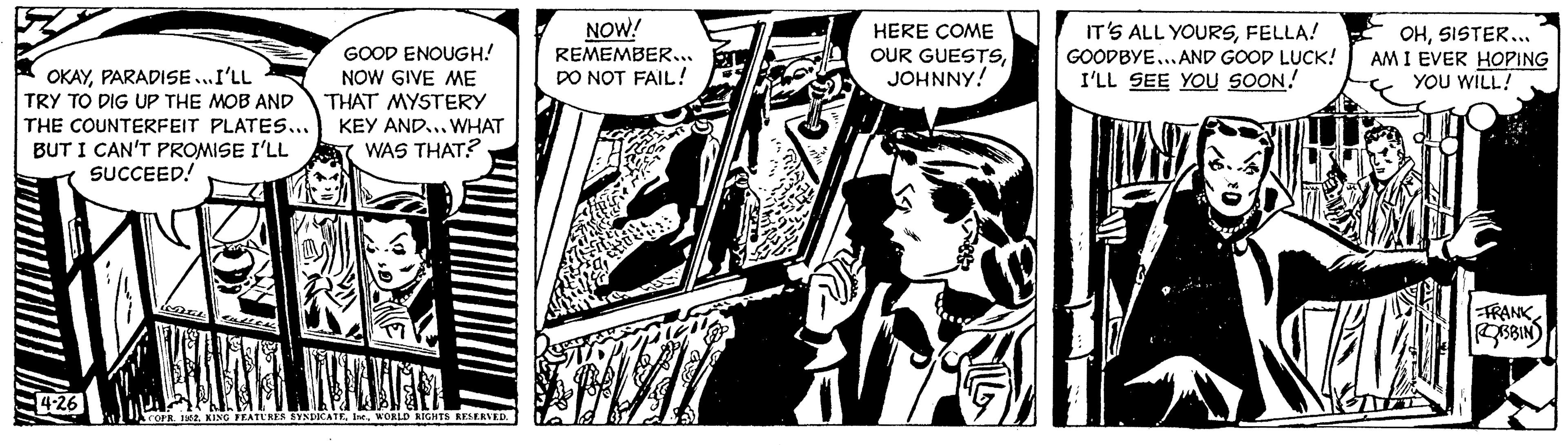 Fiction OCR: OKAYPARADISE...I'LL TRY TO DIG UP THE MOB AND THE COUNTERFEIT PLATES... BUT I CAN'T PROMISE I'LL SUCCEED! 4-26 GOOD ENOUGH! NOW GIVE ME THAT MYSTERY KEY AND... WHAT WAS THAT? COPR. 1952WORLD RIGHTS RESERVED. NOW! REMEMBER... DO NOT FAIL! HERE COME OUR GUESTSJOHNNY! IT'S ALL YOURSFELLA! GOODBYE...AND GOOD LUCK! I'LL SEE YOU SOON! OHSISTER... AM I EVER HOPING YOU WILL! HA FRANK ROBBIN OKAYPARADISE ... I'LL TRY TO DIG UP THE MOB AND THE COUNTERFEIT PLATES ... BUT I CAN'T PROMISE I'LL SUCCEED ! 4-26 GOOD ENOUGH ! NOW GIVE ME THAT MYSTERY KEY AND ... WHAT WAS THAT ? COPR . 1952KING FEATURES SYNDICATEWORLD RIGHTS RESERVED . NOW ! REMEMBER ... DO NOT FAIL ! HERE COME OUR GUESTSJOHNNY ! IT'S ALL YOURSFELLA ! GOODBYE ... AND GOOD LUCK ! I'LL SEE YOU SOON ! OHSISTER ... AM I EVER HOPING YOU WILL ! HA FRANK ROBBIN