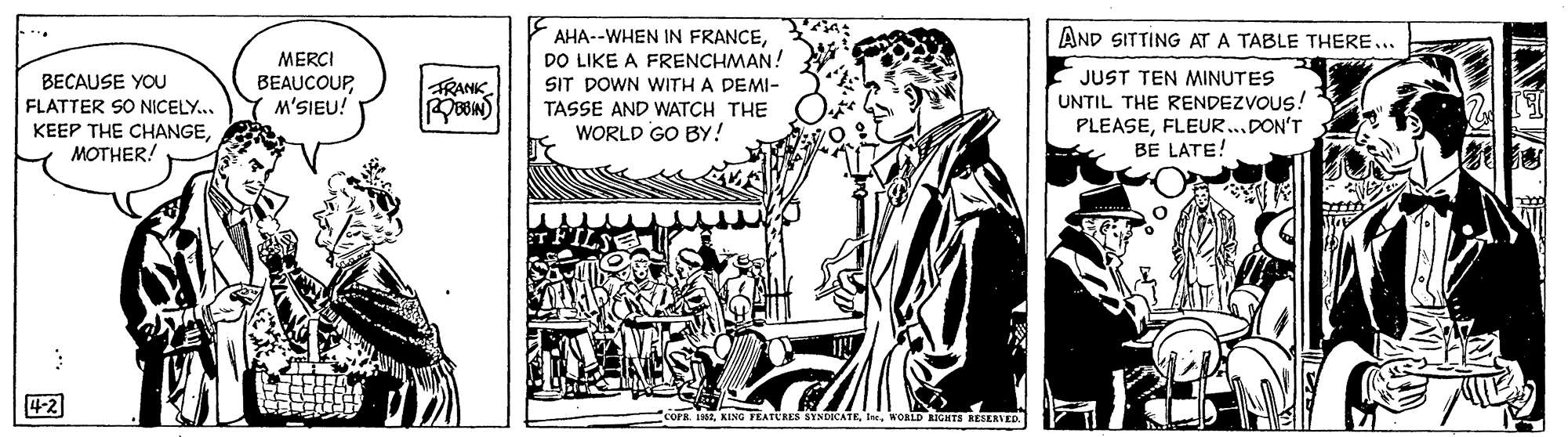 Monochrome OCR: AND SITTING AT A TABLE THERE... AHA--WHEN IN FRANCEDO LIKE A FRENCHMAN! BECAUSE YOU FLATTER SO NICELY.. KEEP THE CHANGEMOTHER! MERCI BEAUCOUPM'SIEU! JUST TEN MINUTES UNTIL THE RENDEZVOUS! PLEASEFLEUR...DON'T BE LATE! FRANK SIT DOWN WITH A DEMI- TASSE AND WATCH THE WORLD GO BY! 4-2 Cork 19. KING FRATURES SYNDICATEWORLD KIGHTS RESERVER. INE AND SITTING AT A TABLE THERE... AHA--WHEN IN FRANCEDO LIKE A FRENCHMAN! BECAUSE YOU FLATTER SO NICELY.. KEEP THE CHANGEMOTHER! MERCI BEAUCOUPM'SIEU! JUST TEN MINUTES UNTIL THE RENDEZVOUS! PLEASEFLEUR...DON'T BE LATE! FRANK SIT DOWN WITH A DEMI- TASSE AND WATCH THE WORLD GO BY! 4-2 Cork 19. KING FRATURES SYNDICATEWORLD KIGHTS RESERVER. INE