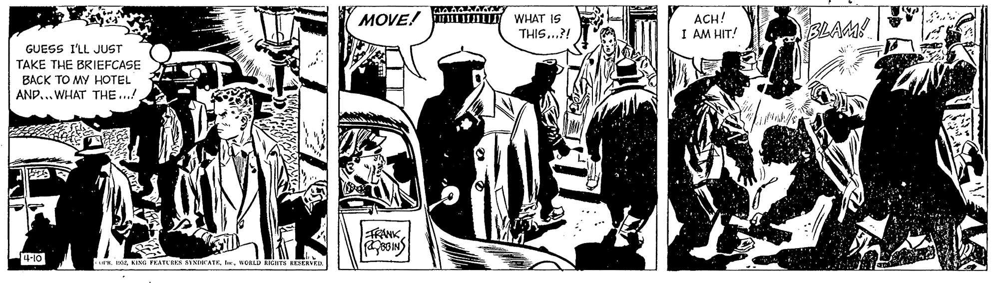Fiction OCR: MOVE! WHAT IS THIS...?! ACH! I AM HIT! BLAM! GUESS I'LL JUST TAKE THE BRIEFCASE BACK TO MY HOTEL AND.. WHAT THE ...! 229 ANK 4-10 R. zWORD RGHTS KEEEKVED. MOVE! WHAT IS THIS...?! ACH! I AM HIT! BLAM! GUESS I'LL JUST TAKE THE BRIEFCASE BACK TO MY HOTEL AND.. WHAT THE ...! 229 ANK 4-10 R. zKING FKATURES SYNDBCATEWORD RGHTS KEEEKVED.