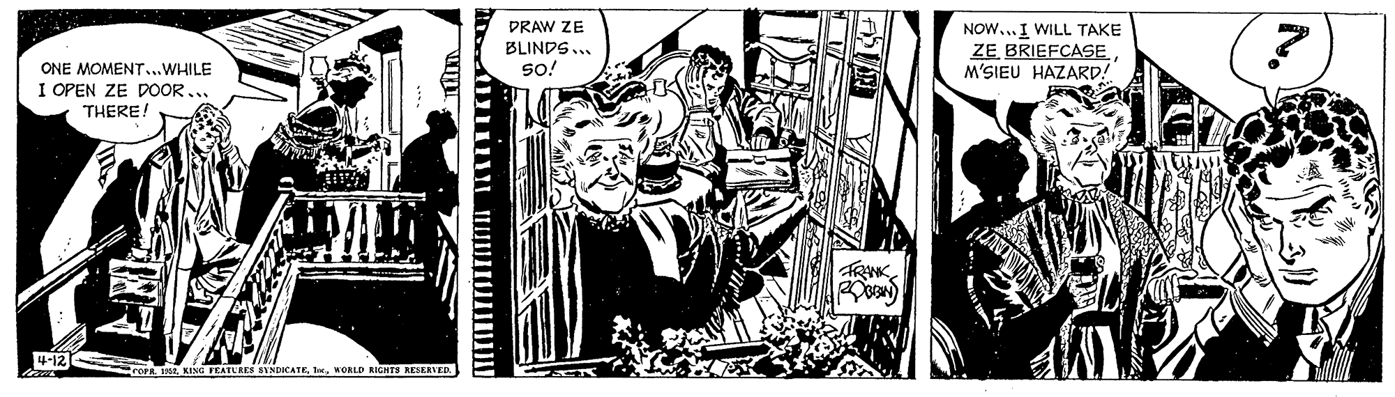Comics OCR: PRAW ZE BLINDS... so! NOW...I WILL TAKE ZE BRIEFCASE M'SIEU HAZARD! ONE MOMENT...WHILE I OPEN ZE DOOR... THERE! 4-12 OPR. 19e2WORLD RIGHTS RESERVED. PRAW ZE BLINDS... so! NOW...I WILL TAKE ZE BRIEFCASE M'SIEU HAZARD! ONE MOMENT...WHILE I OPEN ZE DOOR... THERE! 4-12 OPR. 19e2KING FEATURES SYNDICATEWORLD RIGHTS RESERVED.