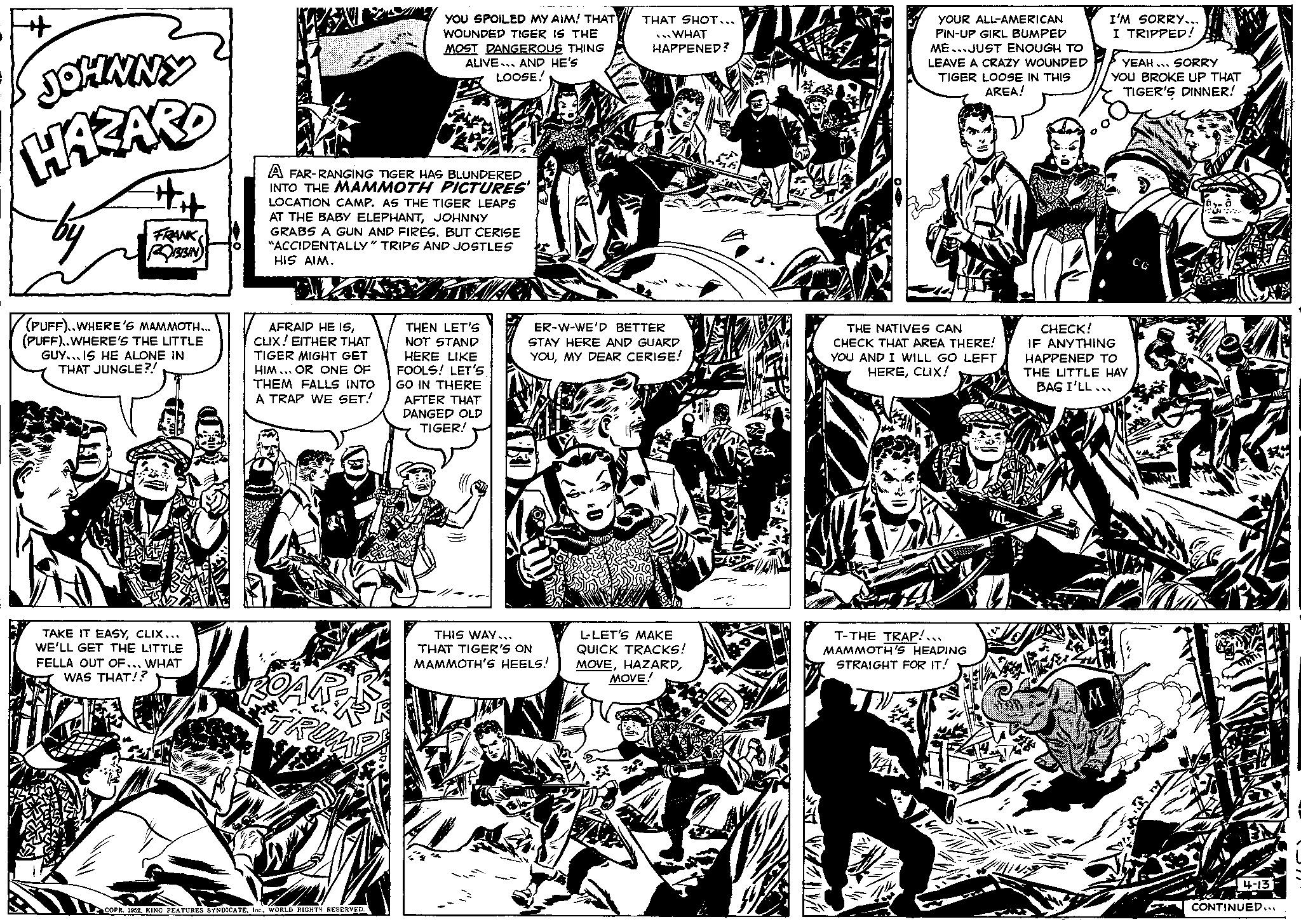 Font OCR: JOHNNY HAZARD L ## FRANK ROBBIN (PUFF)..WHERE'S MAMMOTH... (PUFF)..WHERE'S THE LITTLE GUY IS HE ALONE IN THAT JUNGLE?! TAKE IT EASYCLIX... WE'LL GET THE LITTLE FELLA OUT OF... WHAT WAS THAT!? O A FAR-RANGING TIGER HAS BLUNDERED INTO THE MAMMOTH PICTURES' LOCATION CAMP. AS THE TIGER LEAPS AT THE BABY ELEPHANTJOHNNY GRABS A GUN AND FIRES. BUT CERISE "ACCIDENTALLY" TRIPS AND JOSTLES HIS AIM. TAWARN AFRAID HE ISCLIX! EITHER THAT TIGER MIGHT GET HIM... OR ONE OF THEM FALLS INTO A TRAP WE SET! ROAPER YOU SPOILED MY AIM! THAT WOUNDED TIGER IS THE MOST DANGEROUS THING ALIVE. AND HE'S LOOSE! COPR. 1952WORLD RIGHTS RESERVED. THEN LET'S NOT STAND HERE LIKE FOOLS! LET'S GO IN THERE AFTER THAT DANGED OLD TIGER! THAT SHOT... WHAT HAPPENED? ER-W-WE'D BETTER STAY HERE AND GUARD YOUMY DEAR CERISE! THIS WAY... THAT TIGER'S ON MAMMOTH'S HEELS! L-LET'S MAKE QUICK TRACKS! MOVEMOVE! YOUR ALL-AMERICAN PIN-UP GIRL BUMPED ME JUST ENOUGH TO LEAVE A CRAZY WOUNDED TIGER LOOSE IN THIS AREA! THE NATIVES CAN CHECK THAT AREA THERE! YOU AND I WILL GO LEFT HERECLIX! T-THE TRAP!... MAMMOTH'S HEADING STRAIGHT FOR IT! I'M SORRY... I TRIPPED! M YEAH... SORRY YOU BROKE UP THAT TIGER'S DINNER! CHECK! IF ANYTHING HAPPENED TO THE LITTLE HAY BAG I'LL... CG 4-13 CONTINUED... JOHNNY HAZARD L ## FRANK ROBBIN ( PUFF ) .. WHERE'S MAMMOTH ... ( PUFF ) .. WHERE'S THE LITTLE GUY IS HE ALONE IN THAT JUNGLE ?! TAKE IT EASYCLIX ... WE'LL GET THE LITTLE FELLA OUT OF ... WHAT WAS THAT !? O A FAR - RANGING TIGER HAS BLUNDERED INTO THE MAMMOTH PICTURES ' LOCATION CAMP . AS THE TIGER LEAPS AT THE BABY ELEPHANTJOHNNY GRABS A GUN AND FIRES . BUT CERISE " ACCIDENTALLY " TRIPS AND JOSTLES HIS AIM . TAWARN AFRAID HE ISCLIX ! EITHER THAT TIGER MIGHT GET HIM ... OR ONE OF THEM FALLS INTO A TRAP WE SET ! ROAPER YOU SPOILED MY AIM ! THAT WOUNDED TIGER IS THE MOST DANGEROUS THING ALIVE . AND HE'S LOOSE ! COPR . 1952KING FEATURES SYNDICATEWORLD RIGHTS RESERVED . THEN LET'S NOT STAND HERE LIKE FOOLS ! LET'S GO IN THERE AFTER THAT DANGED OLD TIGER ! THAT SHOT ... WHAT HAPPENED ? ER - W - WE'D BETTER STAY HERE AND GUARD YOUMY DEAR CERISE ! THIS WAY ... THAT TIGER'S ON MAMMOTH'S HEELS ! L - LET'S MAKE QUICK TRACKS ! MOVEMOVE ! YOUR ALL - AMERICAN PIN - UP GIRL BUMPED ME JUST ENOUGH TO LEAVE A CRAZY WOUNDED TIGER LOOSE IN THIS AREA ! THE NATIVES CAN CHECK THAT AREA THERE ! YOU AND I WILL GO LEFT HERECLIX ! T - THE TRAP ! ... MAMMOTH'S HEADING STRAIGHT FOR IT ! I'M SORRY ... I TRIPPED ! M YEAH ... SORRY YOU BROKE UP THAT TIGER'S DINNER ! CHECK ! IF ANYTHING HAPPENED TO THE LITTLE HAY BAG I'LL ... CG 4-13 CONTINUED ...