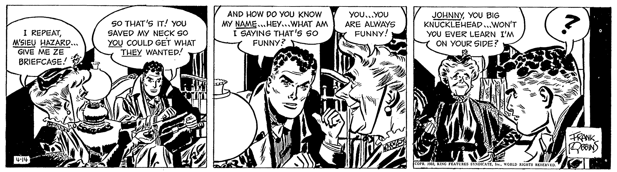 Monochrome OCR: AND HOW DO YOU KNOW YOU..YOU ARE ALWAYS FUNNY! JOHNNYYOU BIG KNUCKLEHEAD...WON'T YOU EVER LEARN I'M ON YOUR SIDE? 50 THAT'S IT! YOU MY NAME..HEY...WHAT AM I SAYING THAT'S SO FUNNY? I REPEATM'SIEU HAZARD.. GIVE ME ZE BRIEFCASE! SAVED MY NECK SO YOU COULD GET WHAT THEY WANTEDp! FRANK 414 COPR. 162WORLD RIGHTS RESEKVED. AND HOW DO YOU KNOW YOU..YOU ARE ALWAYS FUNNY! JOHNNYYOU BIG KNUCKLEHEAD...WON'T YOU EVER LEARN I'M ON YOUR SIDE? 50 THAT'S IT! YOU MY NAME..HEY...WHAT AM I SAYING THAT'S SO FUNNY? I REPEATM'SIEU HAZARD.. GIVE ME ZE BRIEFCASE! SAVED MY NECK SO YOU COULD GET WHAT THEY WANTEDp! FRANK 414 COPR. 162KING FEATURES SYNDICATEWORLD RIGHTS RESEKVED.