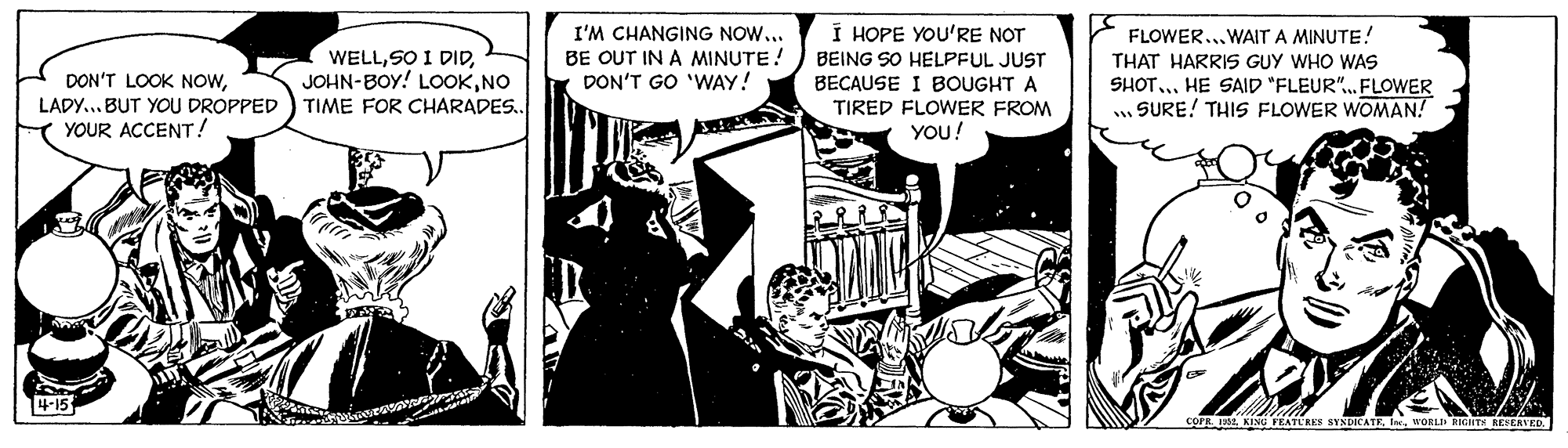 Fiction OCR: I'M CHANGING NOW... BE OUT IN A MINUTE! DON'T GO 'WAY! I HOPE YOU'RE NOT BEING SO HELPFUL JUST BECAUSE I BOUGHT A TIRED FLOWER FROM FLOWER...WAIT A MINUTE! THAT HARRIS GUY WHO WAS WELLNO TIME FOR CHARADES.. DON'T LOOK NOWSHOT.. HE SAID "FLEUR". FLOWER . SURE! THIS FLOWER WOMAN! LADY... BUT YOU DROPPED YOUR ACCENT! YOU! 4-15 COPR L KING VEATLRES SYNDICATEWORLI RIGNTS REEERVED. I'M CHANGING NOW... BE OUT IN A MINUTE! DON'T GO 'WAY! I HOPE YOU'RE NOT BEING SO HELPFUL JUST BECAUSE I BOUGHT A TIRED FLOWER FROM FLOWER...WAIT A MINUTE! THAT HARRIS GUY WHO WAS WELLSO I DIDJOHN-BOY! LOOKNO TIME FOR CHARADES.. DON'T LOOK NOWSHOT.. HE SAID "FLEUR". FLOWER . SURE! THIS FLOWER WOMAN! LADY... BUT YOU DROPPED YOUR ACCENT! YOU! 4-15 COPR L KING VEATLRES SYNDICATEWORLI RIGNTS REEERVED.