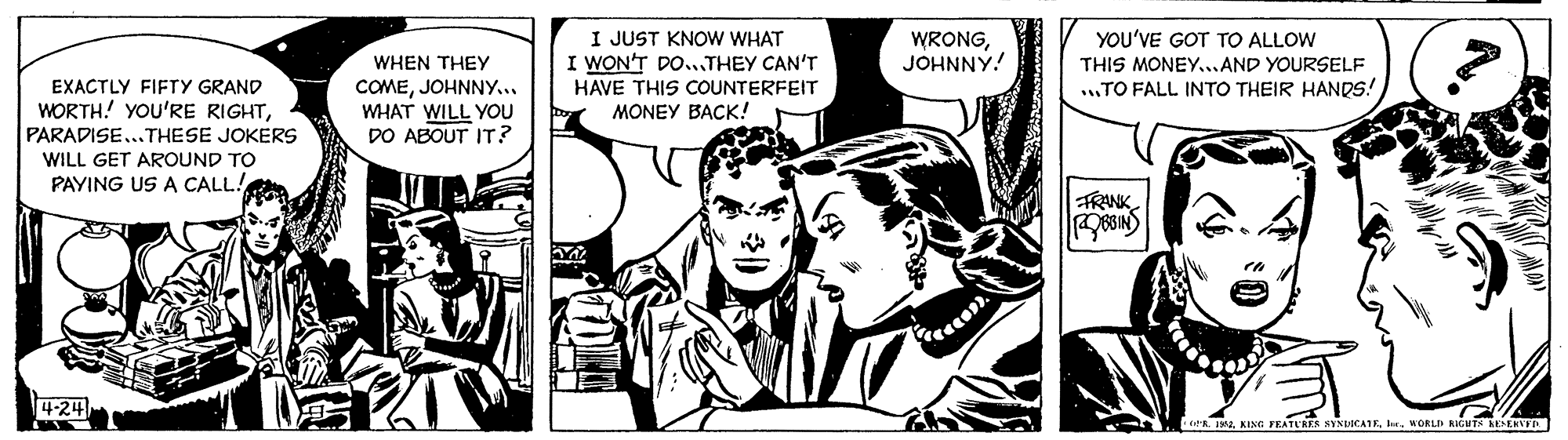 Monochrome OCR: I JUST KNOW WHAT I WON'T DO..THEY CAN'T WRONGJOHNNY! YOU'VE GOT TO ALLOW WHEN THEY THIS MONEY..AND YOURSELF EXACTLY FIFTY GRAND WORTH! YOU'RE RIGHTPARADISE...THESE JOKERS ...TO FALL INTO THEIR HANDS! COMEJOHNNY.. WHAT WILL YOU DO ABOUT IT? HAVE THIS COUNTERFEIT MONEY BACK! WILL GET AROUND TO PAYING US A CALL! TRNK 4-24 ca I2 KING FEATUAES NYNEOCAIE. MORLD KIGUTS KESEKYD I JUST KNOW WHAT I WON'T DO..THEY CAN'T WRONGJOHNNY! YOU'VE GOT TO ALLOW WHEN THEY THIS MONEY..AND YOURSELF EXACTLY FIFTY GRAND WORTH! YOU'RE RIGHTPARADISE...THESE JOKERS ...TO FALL INTO THEIR HANDS! COMEJOHNNY.. WHAT WILL YOU DO ABOUT IT? HAVE THIS COUNTERFEIT MONEY BACK! WILL GET AROUND TO PAYING US A CALL! TRNK 4-24 ca I2 KING FEATUAES NYNEOCAIE. MORLD KIGUTS KESEKYD