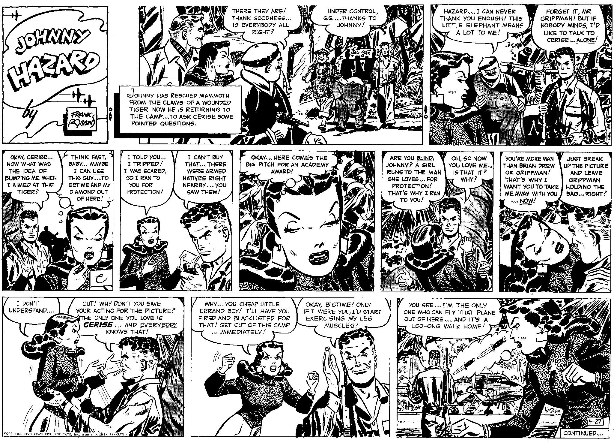 Style OCR: + JOHNNY HAZARD by OKAYCERISE... NOW WHAT WAS THE IDEA OF BUMPING ME WHEN I AIMED AT THAT TIGER? FRANK ROBBIN I DON'T UNDERSTAND.... h THINK FASTBABY... MAYBE JOHNNY HAS RESCUED MAMMOTH FROM THE CLAWS OF A WOUNDED TIGER. NOW HE IS RETURNING TO THE CAMP...TO ASK CERISE SOME POINTED QUESTIONS. I TOLD YOU... I TRIPPED! I CAN USE THIS GUY...TO GET ME AND MY DIAMOND OUT OF HERE! SOA I WAS SCAREDSO I RAN TO YOU FOR PROTECTION! CUT! WHY DON'T YOU SAVE YOUR ACTING FOR THE PICTURE? THE ONLY ONE YOU LOVE IS CERISE AND EVERYBODY KNOWS THAT! COPR. 1.52. KING FEATURES SYNDICATEWORLD RIGHTS RESERVED. THERE THEY ARE! THANK GOODNESS... IS EVERYBODY ALL RIGHT? I CAN'T BUY THAT... THERE WERE ARMED NATIVES RIGHT NEARBY... YOU SAW THEM! UNDER CONTROLG.G....THANKS TO JOHNNY! OKAY... HERE COMES THE BIG PITCH FOR AN ACADEMY AWARD! WHY YOU CHEAP LITTLE ERRAND BOY! I'LL HAVE YOU FIRED AND BLACKLISTED FOR THAT! GET OUT OF THIS CAMP IMMEDIATELY! OKAYBIGTIME! ONLY IF I WERE YOUI'D START EXERCISING MY LEG MUSCLES! HAZARD... I CAN NEVER THANK YOU ENOUGH! THIS LITTLE ELEPHANT MEANS A LOT TO ME! ARE YOU BLINDJOHNNY? A GIRL RUNS TO THE MAN SHE LOVES... FOR PROTECTION! THAT'S WHY I RAN TO YOU! CASION ASSI OHSO NOW YOU LOVE ME... IS THAT IT? WHY? YOU SEE. I'M THE ONLY ONE WHO CAN FLY THAT PLANE OUT OF HERE... AND IT'S A LOO-ONG WALK HOME! FORGET ITMR. GRIPPMAN! BUT IF NOBODY MINDSI'D LIKE TO TALK TO CERISE... ALONE! YOU'RE MORE MAN THAN BRIAN DREW OR GRIPPMAN! THAT'S WHY I WANT YOU TO TAKE ME AWAY WITH YOU NOW! VAA JUST BREAK UP THE PICTURE AND LEAVE GRIPPMAN HOLDING THE BAG... RIGHT? CONTINUED... + JOHNNY HAZARD by OKAYCERISE ... NOW WHAT WAS THE IDEA OF BUMPING ME WHEN I AIMED AT THAT TIGER ? FRANK ROBBIN I DON'T UNDERSTAND .... h THINK FASTBABY ... MAYBE JOHNNY HAS RESCUED MAMMOTH FROM THE CLAWS OF A WOUNDED TIGER . NOW HE IS RETURNING TO THE CAMP ... TO ASK CERISE SOME POINTED QUESTIONS . I TOLD YOU ... I TRIPPED ! I CAN USE THIS GUY ... TO GET ME AND MY DIAMOND OUT OF HERE ! SOA I WAS SCAREDSO I RAN TO YOU FOR PROTECTION ! CUT ! WHY DON'T YOU SAVE YOUR ACTING FOR THE PICTURE ? THE ONLY ONE YOU LOVE IS CERISE AND EVERYBODY KNOWS THAT ! COPR . 1.52 . KING FEATURES SYNDICATEWORLD RIGHTS RESERVED . THERE THEY ARE ! THANK GOODNESS ... IS EVERYBODY ALL RIGHT ? I CAN'T BUY THAT ... THERE WERE ARMED NATIVES RIGHT NEARBY ... YOU SAW THEM ! UNDER CONTROLG.G .... THANKS TO JOHNNY ! OKAY ... HERE COMES THE BIG PITCH FOR AN ACADEMY AWARD ! WHY YOU CHEAP LITTLE ERRAND BOY ! I'LL HAVE YOU FIRED AND BLACKLISTED FOR THAT ! GET OUT OF THIS CAMP IMMEDIATELY ! OKAYBIGTIME ! ONLY IF I WERE YOUI'D START EXERCISING MY LEG MUSCLES ! HAZARD ... I CAN NEVER THANK YOU ENOUGH ! THIS LITTLE ELEPHANT MEANS A LOT TO ME ! ARE YOU BLINDJOHNNY ? A GIRL RUNS TO THE MAN SHE LOVES ... FOR PROTECTION ! THAT'S WHY I RAN TO YOU ! CASION ASSI OHSO NOW YOU LOVE ME ... IS THAT IT ? WHY ? YOU SEE . I'M THE ONLY ONE WHO CAN FLY THAT PLANE OUT OF HERE ... AND IT'S A LOO - ONG WALK HOME ! FORGET ITMR . GRIPPMAN ! BUT IF NOBODY MINDSI'D LIKE TO TALK TO CERISE ... ALONE ! YOU'RE MORE MAN THAN BRIAN DREW OR GRIPPMAN ! THAT'S WHY I WANT YOU TO TAKE ME AWAY WITH YOU NOW ! VAA JUST BREAK UP THE PICTURE AND LEAVE GRIPPMAN HOLDING THE BAG ... RIGHT ? CONTINUED ...