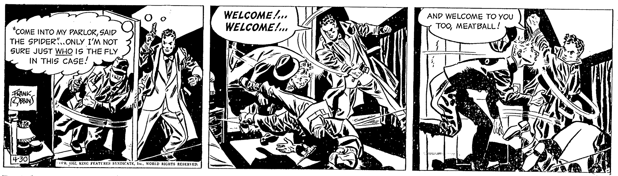 Fiction OCR: WELCOME!. WELCOME!. AND WELCOME TO YOU TOOMEATBALL! "COME INTO MY PARLORSAID THE SPIDER"..ONLY I'M NOT SURE JUST WHO IS THE FLY IN THIS CASE! RANK 430 LUA FA KING FEATE RES SVNDICATEI. WORLD RIGHTSs BEFERVED WELCOME!. WELCOME!. AND WELCOME TO YOU TOOMEATBALL! "COME INTO MY PARLORSAID THE SPIDER"..ONLY I'M NOT SURE JUST WHO IS THE FLY IN THIS CASE! RANK 430 LUA FA KING FEATE RES SVNDICATEI. WORLD RIGHTSs BEFERVED