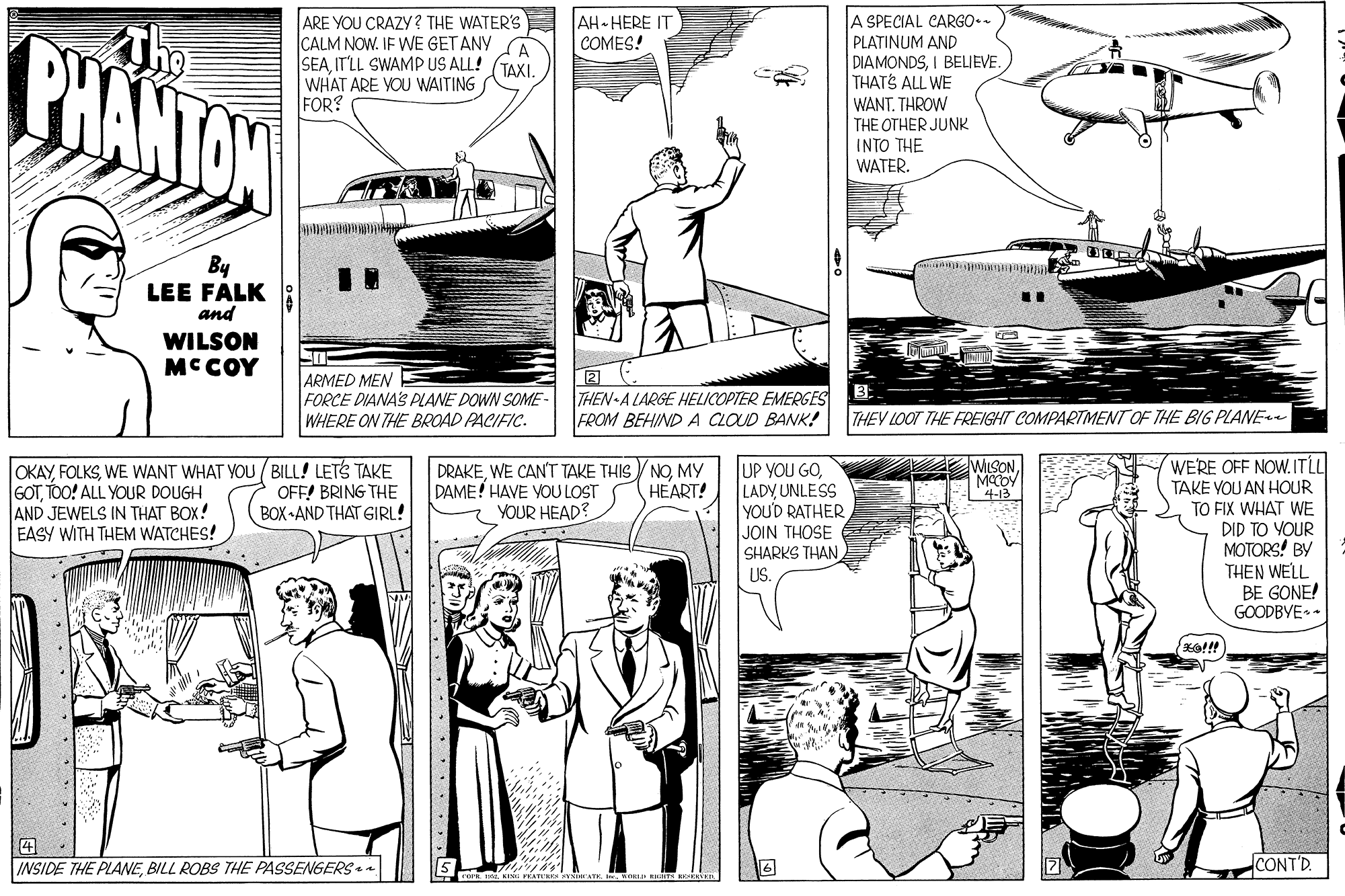 Parallel OCR: A SPECIAL CARGO.. PLATINUM AND ARE YOU CRAZY ? THE WATER'S ICALM NOW. IF WE GET ANY A SEAIT'LL SWAMP US ALL! (TAXI. WHAT ARE YOU WAITING FOR? AH HERE IT COMES! PHANTON DIAMONDSI BELIEVE THATS ALL WE WANT. THROW THE OTHER JUNK INTO THE WATER. By LEE FALK and WILSON MCCOY ARMED MEN FORCE DIANA'S PLANE DOWN SOME- WHERE ON THE BROAD PACIFIC. THEN-A LARGE HELICOPTER EMERGES FROM BEHIND A CLOUD BANK! THEY LOOT THE FREIGHT COMPARTMENT OF THE BIG PLANE WERE OFF NOW. ITLL TAKE VOU AN HOUR TO FIX WHAT WE DID TO YOUR MOTORS BV THEN WELL BE GONE! GOODBYE- WILSONMCCOY 4-13 OKAYWE WANT WHAT YOU ( BILL! LETS TAKE GOTTOO! ALL YOUR DOUGH AND JEWELS IN THAT BOX! EASY WITH THEM WATCHES! UP YOU GOLADY UNLESS YOU'D RATHER JOIN THOSE SHARKS THAN US. DRAKEMY DAME! HAVE VOU LOST YOUR HEAD? HEART! OFF! BRING THE BOX -AND THAT GIRL! INSIDE THE PLANEBILL ROBS THE PASSENGERS - CONT'D. A SPECIAL CARGO.. PLATINUM AND ARE YOU CRAZY ? THE WATER'S ICALM NOW. IF WE GET ANY A SEAIT'LL SWAMP US ALL! (TAXI. WHAT ARE YOU WAITING FOR? AH HERE IT COMES! PHANTON DIAMONDSI BELIEVE THATS ALL WE WANT. THROW THE OTHER JUNK INTO THE WATER. By LEE FALK and WILSON MCCOY ARMED MEN FORCE DIANA'S PLANE DOWN SOME- WHERE ON THE BROAD PACIFIC. THEN-A LARGE HELICOPTER EMERGES FROM BEHIND A CLOUD BANK! THEY LOOT THE FREIGHT COMPARTMENT OF THE BIG PLANE WERE OFF NOW. ITLL TAKE VOU AN HOUR TO FIX WHAT WE DID TO YOUR MOTORS BV THEN WELL BE GONE! GOODBYE- WILSONMCCOY 4-13 OKAYWE WANT WHAT YOU ( BILL! LETS TAKE GOTTOO! ALL YOUR DOUGH AND JEWELS IN THAT BOX! EASY WITH THEM WATCHES! UP YOU GOLADY UNLESS YOU'D RATHER JOIN THOSE SHARKS THAN US. DRAKEWE CAN'T TAKE THIS V NOMY DAME! HAVE VOU LOST YOUR HEAD? HEART! OFF! BRING THE BOX -AND THAT GIRL! INSIDE THE PLANEBILL ROBS THE PASSENGERS - CONT'D.