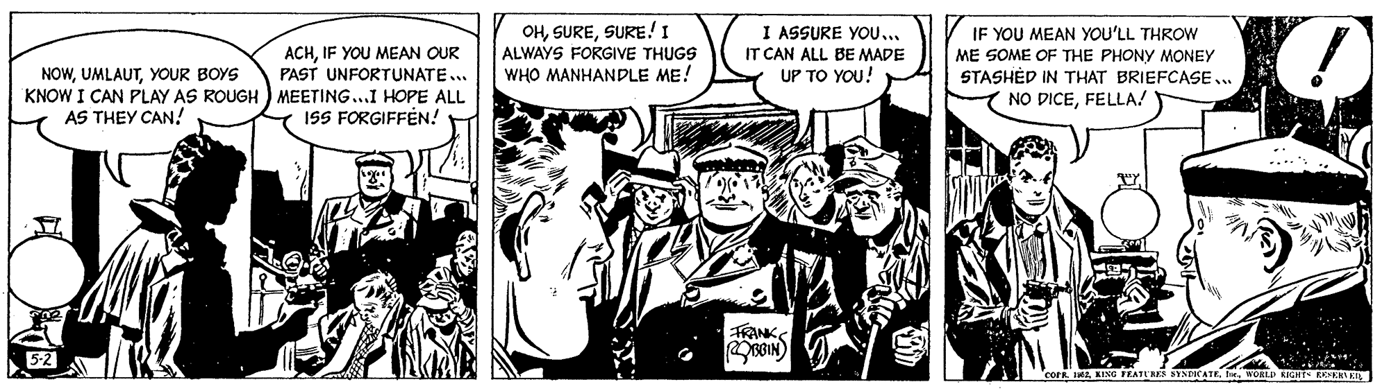 Illustration OCR: OHSURE!I ALWAYS FORGIVE THUGS I ASSURE YOU... IT CAN ALL BE MADE UP TO YOU! IF YOU MEAN YOU'LL THROW ACHIF YOU MEAN OUR PAST UNFORTUNATE... KNOW I CAN PLAY AS ROUGH) MEETING...I HOPE ALL ISS FORGIFFÉN! ME SOME OF THE PHONY MONEY STASHÉD IN THAT BRIEFCASE . NO DICEFELLA! NOWYOUR BOYS WHO MANHANDLE ME! AS THEY CAN! FRANKS "corR. IRbw. ORLI KIGHT EKKKIKIL OHSURE!I ALWAYS FORGIVE THUGS I ASSURE YOU... IT CAN ALL BE MADE UP TO YOU! IF YOU MEAN YOU'LL THROW ACHIF YOU MEAN OUR PAST UNFORTUNATE... KNOW I CAN PLAY AS ROUGH) MEETING...I HOPE ALL ISS FORGIFFÉN! ME SOME OF THE PHONY MONEY STASHÉD IN THAT BRIEFCASE . NO DICEFELLA! NOWYOUR BOYS WHO MANHANDLE ME! AS THEY CAN! FRANKS "corR. IRKING FEATURER SYNDOCATEbw. ORLI KIGHT EKKKIKIL