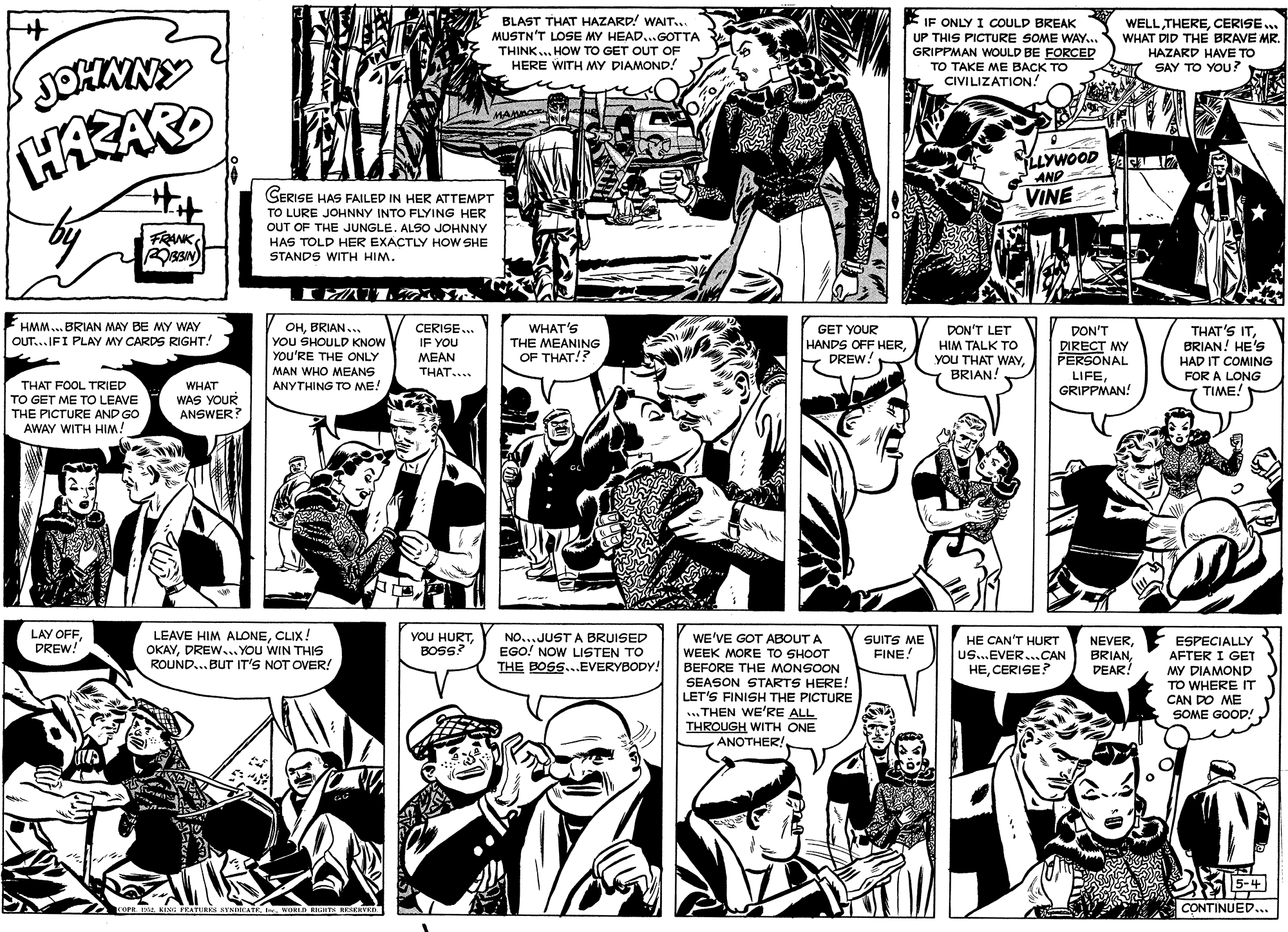 Comic book OCR: BLAST THAT HAZARD! WAIT.. MUSTN'T LOSE MY HEAD...GOTTA THINK... HOW TO GET OUT OF HERE WITH MY DIAMOND! IF ONLY I COULD BREAK UP THIS PICTURE SOME WAY... GRIPPMAN WOULD BE FORCED TO TAKE ME BACK TO CIVILIZATION! WELLCERISE.. WHAT DID THE BRAVE MR. HAZARD HAVE TO SAY TO YOU? JOHMNY HAZARD LLYWOOD AND CERISE HAS FAILED IN HER ATTEMPT VINE TO LURE JOHNNY INTO FLYING HER OUT OF THE JUNGLE. ALSO JOHNNY FRANK HAS TOLD HER EXACTLY HOW SHE STANDS WITH HIM. I AT13 HMM .. BRIAN MAY BE MY WAY WHAT'S OHBRIAN... YOU SHOULD KNOW YOU'RE THE ONLY MAN WHO MEANS CERISE... IF YOU MEAN THAT.... DON'T LET HIM TALK TO yOU THAT WAYBRIAN! GET YOUR HANDS OFF HERDREW! THAT'S ITBRIAN! HE'S DON'T OUT...IFI PLAY MY CARDS RIGHT! THE MEANING OF THAT!? DIRECT MY PERSONAL LIFEGRIPPMAN! HAD IT COMING FOR A LONG TIME! THAT FOOL TRIED WHAT ANYTHING TO ME! TO GET ME TO LEAVE THE PICTURE AND GO AWAY WITH HIM! WAS YOUR ANSWER? LAY OFFDREW! LEAVE HIM ALONECLIX! OKAYDREW... You WIN THIS ROUND...BUT IT'S NOT OVER! YOU HURTBOSS? WE'VE GOT ABOUT A WEEK MORE TO SHOOT BEFORE THE MONSOON SEASON STARTS HERE! LET'S FINISH THE PICTURE ... THEN WE'RE ALL THROUGH WITH ONE ANOTHER! NO... JUST A BRUISED EGO! NOW LISTEN TO SUITS ME FINE! HE CAN'T HURT Us...EVER.CAN HECERISE? NEVERDEAR! ESPECIALLY AFTER I GET MY DIAMOND TO WHERE IT CAN DO ME SOME GOOD! THE BOSS...EVERYBODY! 5-4 CONTINUED... TOPE KING FRATURKS SVNICATEWURID RHN EKSRETK BLAST THAT HAZARD! WAIT.. MUSTN'T LOSE MY HEAD...GOTTA THINK... HOW TO GET OUT OF HERE WITH MY DIAMOND! IF ONLY I COULD BREAK UP THIS PICTURE SOME WAY... GRIPPMAN WOULD BE FORCED TO TAKE ME BACK TO CIVILIZATION! WELLCERISE.. WHAT DID THE BRAVE MR. HAZARD HAVE TO SAY TO YOU? JOHMNY HAZARD LLYWOOD AND CERISE HAS FAILED IN HER ATTEMPT VINE TO LURE JOHNNY INTO FLYING HER OUT OF THE JUNGLE. ALSO JOHNNY FRANK HAS TOLD HER EXACTLY HOW SHE STANDS WITH HIM. I AT13 HMM .. BRIAN MAY BE MY WAY WHAT'S OHBRIAN... YOU SHOULD KNOW YOU'RE THE ONLY MAN WHO MEANS CERISE... IF YOU MEAN THAT.... DON'T LET HIM TALK TO yOU THAT WAYBRIAN! GET YOUR HANDS OFF HERDREW! THAT'S ITBRIAN! HE'S DON'T OUT...IFI PLAY MY CARDS RIGHT! THE MEANING OF THAT!? DIRECT MY PERSONAL LIFEGRIPPMAN! HAD IT COMING FOR A LONG TIME! THAT FOOL TRIED WHAT ANYTHING TO ME! TO GET ME TO LEAVE THE PICTURE AND GO AWAY WITH HIM! WAS YOUR ANSWER? LAY OFFDREW! LEAVE HIM ALONECLIX! OKAYDREW... You WIN THIS ROUND...BUT IT'S NOT OVER! YOU HURTBOSS? WE'VE GOT ABOUT A WEEK MORE TO SHOOT BEFORE THE MONSOON SEASON STARTS HERE! LET'S FINISH THE PICTURE ... THEN WE'RE ALL THROUGH WITH ONE ANOTHER! NO... JUST A BRUISED EGO! NOW LISTEN TO SUITS ME FINE! HE CAN'T HURT Us...EVER.CAN HECERISE? NEVERDEAR! ESPECIALLY AFTER I GET MY DIAMOND TO WHERE IT CAN DO ME SOME GOOD! THE BOSS...EVERYBODY! 5-4 CONTINUED... TOPE KING FRATURKS SVNICATEWURID RHN EKSRETK