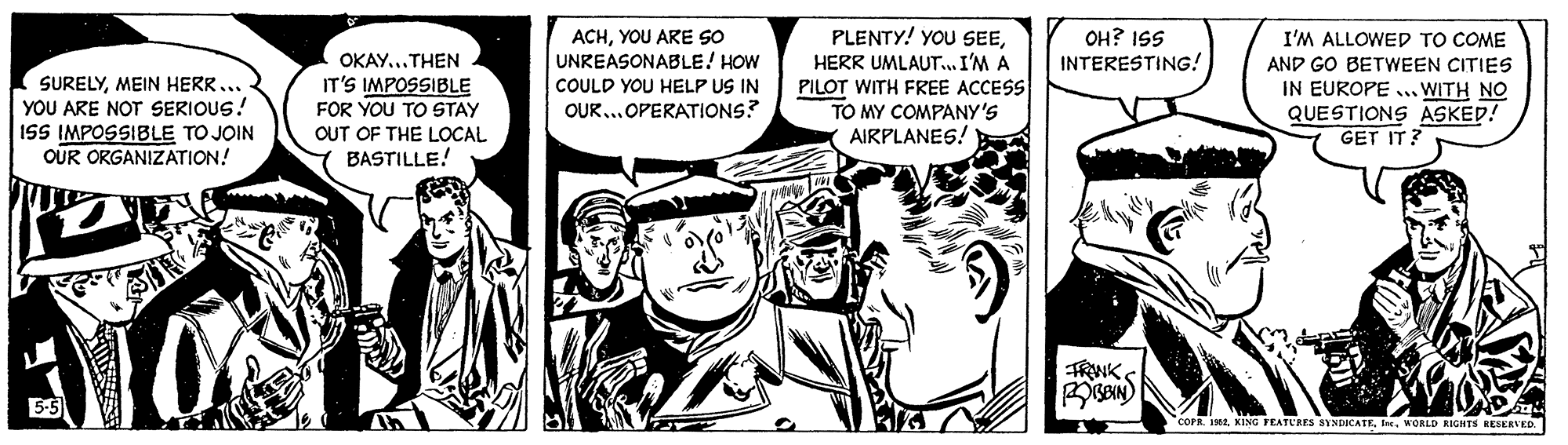 Illustration OCR: PLENTY! YOU SEEHERR UMLAUT.. I'M A PILOT WITH FREE ACCESS TO MY COMPANY'S AIRPLANES! ACHYOU ARE SO UNREASONABLE! HOW OH? ISS INTERESTING! I'M ALLOWED TO COME OKAY...THEN SURELYMEIN HERR... YOU ARE NOT SERIOUS! ISS IMPOSSIBLE TO JOIN OUR ORGANIZATION! AND GO BETWEEN CITIES IN EUROPE .. WITH NO QUESTIONS ASKED! GET IT? IT'S IMPOSSIBLE FOR YOU TO STAY COULD YOU HELP US IN OUR..OPERATIONS? OUT OF THE LOCAL BASTILLE! TRWK 5-5 COPR. 19WORLD RIGHTS RESERVED. PLENTY! YOU SEEHERR UMLAUT.. I'M A PILOT WITH FREE ACCESS TO MY COMPANY'S AIRPLANES! ACHYOU ARE SO UNREASONABLE! HOW OH? ISS INTERESTING! I'M ALLOWED TO COME OKAY...THEN SURELYMEIN HERR... YOU ARE NOT SERIOUS! ISS IMPOSSIBLE TO JOIN OUR ORGANIZATION! AND GO BETWEEN CITIES IN EUROPE .. WITH NO QUESTIONS ASKED! GET IT? IT'S IMPOSSIBLE FOR YOU TO STAY COULD YOU HELP US IN OUR..OPERATIONS? OUT OF THE LOCAL BASTILLE! TRWK 5-5 COPR. 19KEING FEATURES SYNDICATEWORLD RIGHTS RESERVED.